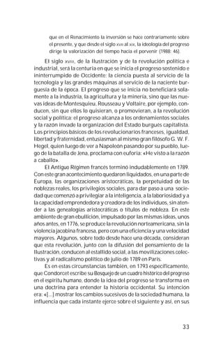 33
que en el Renacimiento la inversión se hace contrariamente sobre
el presente, y que desde el siglo XVII al XIX, la ideología del progreso
dirige la valorización del tiempo hacia el porvenir (1988: 46).
El siglo XVIII, de la Ilustración y de la revolución política e
industrial, será la centuria en que se inicia el progreso sostenido e
ininterrumpido de Occidente: la ciencia puesta al servicio de la
tecnología y las grandes máquinas al servicio de la naciente bur-
guesía de la época. El progreso que se inicia no beneficiará sola-
mente a la industria, la agricultura y la minería, sino que las nue-
vas ideas de Montesquieu, Rousseau y Voltaire, por ejemplo, con-
ducen, sin que ellos lo quisieran, o promovieran, a la revolución
social y política: el progreso alcanza a los ordenamientos sociales
y la razón invade la organización del Estado burgués capitalista.
Los principios básicos de los revolucionarios franceses, igualdad,
libertad y fraternidad, entusiasman al mismo gran filósofo G. W. F.
Hegel, quien luego de ver a Napoleón pasando por su pueblo, lue-
go de la batalla de Jena, proclama con euforia: «He visto a la razón
a caballo».
El Antiguo Régimen francés terminó indudablemente en 1789.
Con este gran acontecimiento quedaron liquidados, en una parte de
Europa, las organizaciones aristocráticas, la perpetuidad de las
noblezas reales, los privilegios sociales, para dar paso a una socie-
dad que comenzó a privilegiar a la inteligencia, a la laboriosidad y a
la capacidad emprendedora y creadora de los individuos, sin aten-
der a las genealogías aristocráticas o títulos de nobleza. En este
ambiente de gran ebullición, impulsado por las mismas ideas, unos
años antes, en 1776, se produce la revolución norteamericana, sin la
violencia jacobina francesa, pero con una eficiencia y una velocidad
mayores. Algunos, sobre todo desde hace una década, consideran
que esta revolución, junto con la difusión del pensamiento de la
Ilustración, conducen al estallido social, a las movilizaciones colec-
tivas y al radicalismo político de julio de 1789 en París.
Es en estas circunstancias también, en 1793 específicamente,
que Condorcet escribe su Bosquejo de un cuadro histórico del progreso
en el espíritu humano, donde la idea del progreso se transforma en
una doctrina para entender la historia occidental. Su intención
era: «[...] mostrar los cambios sucesivos de la sociedad humana, la
influencia que cada instante ejerce sobre el siguiente y así, en sus
 
