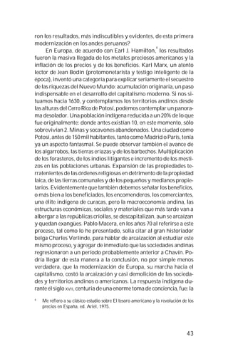 43
ron los resultados, más indiscutibles y evidentes, de esta primera
modernización en los andes peruanos?
En Europa, de acuerdo con Earl J. Hamilton,
4
los resultados
fueron la masiva llegada de los metales preciosos americanos y la
inflación de los precios y de los beneficios. Karl Marx, un atento
lector de Jean Bodin (protomonetarista y testigo inteligente de la
época), inventó una categoría para explicar seriamente el secuestro
de las riquezas del Nuevo Mundo: acumulación originaria, un paso
indispensable en el desarrollo del capitalismo moderno. Si nos si-
tuamos hacia 1630, y contemplamos los territorios andinos desde
las alturas del Cerro Rico de Potosí, podemos contemplar un panora-
ma desolador. Una población indígena reducida a un 20% de lo que
fue originalmente: donde antes existían 10, en este momento, sólo
sobrevivían 2. Minas y socavones abandonados. Una ciudad como
Potosí, antes de 150 mil habitantes, tanto como Madrid o París, tenía
ya un aspecto fantasmal. Se puede observar también el avance de
los algarrobos, las tierras eriazas y de los barbechos. Multiplicación
de los forasteros, de los indios litigantes e incremento de los mesti-
zos en las poblaciones urbanas. Expansión de las propiedades te-
rratenientes de las órdenes religiosas en detrimento de la propiedad
laica, de las tierras comunales y de los pequeños y medianos propie-
tarios. Evidentemente que también debemos señalar los beneficios,
o más bien a los beneficiados, los encomenderos, los comerciantes,
una élite indígena de curacas, pero la macroeconomía andina, las
estructuras económicas, sociales y materiales que más tarde van a
albergar a las repúblicas criollas, se descapitalizan, aun se arcaízan
y quedan exangües. Pablo Macera, en los años 70 al referirse a este
proceso, tal como lo he presentado, solía citar al gran historiador
belga Charles Verlinde, para hablar de arcaización al estudiar este
mismo proceso, y agregar de inmediato que las sociedades andinas
regresionaron a un período probablemente anterior a Chavín. Po-
dría llegar de esta manera a la conclusión, no por simple menos
verdadera, que la modernización de Europa, su marcha hacia el
capitalismo, costó la arcaización y casi demolición de las socieda-
des y territorios andinos o americanos. La respuesta indígena du-
rante el siglo XVII, centuria de una enorme toma de conciencia, fue: la
4
Me refiero a su clásico estudio sobre El tesoro americano y la revolución de los
precios en España, ed. Ariel, 1975.
 