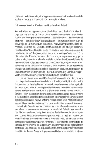 44
resistencia disimulada, el apego a sus valores, la idealización de la
sociedad inca y la invención de la utopía andina.
b. Una modernización burocrática desde el Estado
A mediados del siglo XVIII, cuando el despotismo ilustrado borbónico
deja ver sus primeros frutos, observamos de nuevo un enorme es-
fuerzo por manipular/transformar —técnicamente— las economías
andinas —con decretos y cédulas reales— en función de un plan de
salvataje de la monarquía española. Nuevos impuestos, libre co-
mercio, reforma del Estado, destrucción de los obrajes andinos,
reactivación/tecnificación de la minería, masiva introducción de
productos españoles y mayor presencia de los españoles como fun-
cionarios del Estado colonial. Se buscaba, aunque con muy poca
coherencia, transferir al ámbito de la administración cotidiana de
la monarquía, los postulados de Campomanes, Feijóo, Jovellanos,
tomados de la Ilustración francesa, que promovían el desarrollo
industrial, el mejoramiento de la educación popular, la difusión de
los conocimientos técnicos, la libertad comercial y la iniciativa pri-
vada. Promovían un «reformismo» dictado desde arriba.
Las consecuencias, en el Perú específicamente, son bien conoci-
das: explotación más racional de la minería; multiplicación de los
impuestos, de las alcabalas, de las aduanas internas; crisis agrícola
en la costa; expulsión de los jesuitas y secuestro de sus bienes; resis-
tencia indígena que conduce a la gran rebelión de Túpac Amaru II
(1780-1781) y despertar de una conciencia criolla que transformará
a estos actores sociales de socios de los colonizadores a impetuosos
propagandistas del nuevo sistema republicano. Esta modernización
burocrática, que buscaba convertir a los territorios andinos en un
mercado de España y en un proveedor más eficaz de metales a tra-
vés de un manejo más técnico y racional del Estado, no tuvo los
resultados que la monarquía esperaba. Bastaría mencionar la repre-
sión contra las poblaciones indígenas luego de la gran rebelión, el
maltrato a los descendientes de la nobleza inca, los abusos de los
corregidores con sus repartos forzosos, el incremento desmedido de
la renta terrateniente de la Iglesia y los apremios de los agricultores
costeños. Los criollos, de alguna manera, también perdieron con la
rebelión de Túpac Amaru II, ya que en el futuro, inmediato o lejano,
 