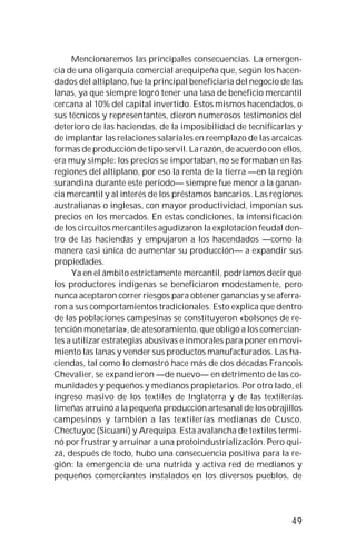 49
Mencionaremos las principales consecuencias. La emergen-
cia de una oligarquía comercial arequipeña que, según los hacen-
dados del altiplano, fue la principal beneficiaria del negocio de las
lanas, ya que siempre logró tener una tasa de beneficio mercantil
cercana al 10% del capital invertido. Estos mismos hacendados, o
sus técnicos y representantes, dieron numerosos testimonios del
deterioro de las haciendas, de la imposibilidad de tecnificarlas y
de implantar las relaciones salariales en reemplazo de las arcaicas
formas de producción de tipo servil. La razón, de acuerdo con ellos,
era muy simple: los precios se importaban, no se formaban en las
regiones del altiplano, por eso la renta de la tierra —en la región
surandina durante este período— siempre fue menor a la ganan-
cia mercantil y al interés de los préstamos bancarios. Las regiones
australianas o inglesas, con mayor productividad, imponían sus
precios en los mercados. En estas condiciones, la intensificación
de los circuitos mercantiles agudizaron la explotación feudal den-
tro de las haciendas y empujaron a los hacendados —como la
manera casi única de aumentar su producción— a expandir sus
propiedades.
Ya en el ámbito estrictamente mercantil, podríamos decir que
los productores indígenas se beneficiaron modestamente, pero
nunca aceptaron correr riesgos para obtener ganancias y se aferra-
ron a sus comportamientos tradicionales. Esto explica que dentro
de las poblaciones campesinas se constituyeron «bolsones de re-
tención monetaria», de atesoramiento, que obligó a los comercian-
tes a utilizar estrategias abusivas e inmorales para poner en movi-
miento las lanas y vender sus productos manufacturados. Las ha-
ciendas, tal como lo demostró hace más de dos décadas Francois
Chevalier, se expandieron —de nuevo— en detrimento de las co-
munidades y pequeños y medianos propietarios. Por otro lado, el
ingreso masivo de los textiles de Inglaterra y de las textilerías
limeñas arruinó a la pequeña producción artesanal de los obrajillos
campesinos y también a las textilerías medianas de Cusco,
Chectuyoc (Sicuani) y Arequipa. Esta avalancha de textiles termi-
nó por frustrar y arruinar a una protoindustrialización. Pero qui-
zá, después de todo, hubo una consecuencia positiva para la re-
gión: la emergencia de una nutrida y activa red de medianos y
pequeños comerciantes instalados en los diversos pueblos, de
 