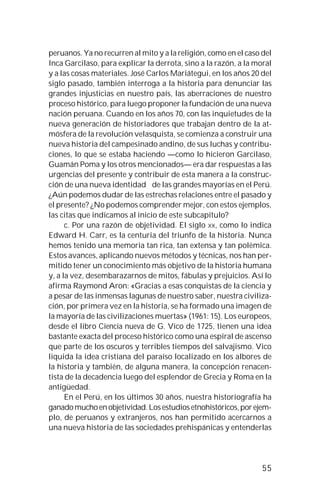 55
peruanos. Ya no recurren al mito y a la religión, como en el caso del
Inca Garcilaso, para explicar la derrota, sino a la razón, a la moral
y a las cosas materiales. José Carlos Mariátegui, en los años 20 del
siglo pasado, también interroga a la historia para denunciar las
grandes injusticias en nuestro país, las aberraciones de nuestro
proceso histórico, para luego proponer la fundación de una nueva
nación peruana. Cuando en los años 70, con las inquietudes de la
nueva generación de historiadores que trabajan dentro de la at-
mósfera de la revolución velasquista, se comienza a construir una
nueva historia del campesinado andino, de sus luchas y contribu-
ciones, lo que se estaba haciendo —como lo hicieron Garcilaso,
Guamán Poma y los otros mencionados— era dar respuestas a las
urgencias del presente y contribuir de esta manera a la construc-
ción de una nueva identidad de las grandes mayorías en el Perú.
¿Aún podemos dudar de las estrechas relaciones entre el pasado y
el presente? ¿No podemos comprender mejor, con estos ejemplos,
las citas que indicamos al inicio de este subcapítulo?
c. Por una razón de objetividad. El siglo XX, como lo indica
Edward H. Carr, es la centuria del triunfo de la historia. Nunca
hemos tenido una memoria tan rica, tan extensa y tan polémica.
Estos avances, aplicando nuevos métodos y técnicas, nos han per-
mitido tener un conocimiento más objetivo de la historia humana
y, a la vez, desembarazarnos de mitos, fábulas y prejuicios. Así lo
afirma Raymond Aron: «Gracias a esas conquistas de la ciencia y
a pesar de las inmensas lagunas de nuestro saber, nuestra civiliza-
ción, por primera vez en la historia, se ha formado una imagen de
la mayoría de las civilizaciones muertas» (1961: 15). Los europeos,
desde el libro Ciencia nueva de G. Vico de 1725, tienen una idea
bastante exacta del proceso histórico como una espiral de ascenso
que parte de los oscuros y terribles tiempos del salvajismo. Vico
liquida la idea cristiana del paraíso localizado en los albores de
la historia y también, de alguna manera, la concepción renacen-
tista de la decadencia luego del esplendor de Grecia y Roma en la
antigüedad.
En el Perú, en los últimos 30 años, nuestra historiografía ha
ganadomuchoenobjetividad.Losestudiosetnohistóricos,porejem-
plo, de peruanos y extranjeros, nos han permitido acercarnos a
una nueva historia de las sociedades prehispánicas y entenderlas
 
