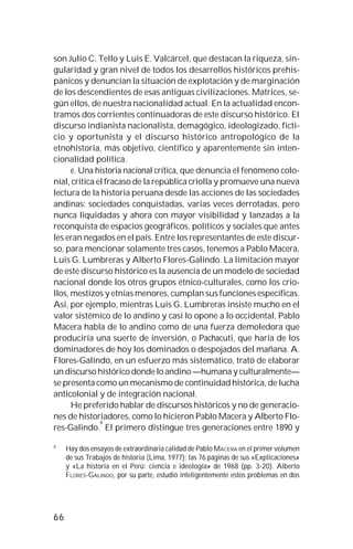 66
son Julio C. Tello y Luis E. Valcárcel, que destacan la riqueza, sin-
gularidad y gran nivel de todos los desarrollos históricos prehis-
pánicos y denuncian la situación de explotación y de marginación
de los descendientes de esas antiguas civilizaciones. Matrices, se-
gún ellos, de nuestra nacionalidad actual. En la actualidad encon-
tramos dos corrientes continuadoras de este discurso histórico. El
discurso indianista nacionalista, demagógico, ideologizado, ficti-
cio y oportunista y el discurso histórico antropológico de la
etnohistoria, más objetivo, científico y aparentemente sin inten-
cionalidad política.
e. Una historia nacional crítica, que denuncia el fenómeno colo-
nial, critica el fracaso de la república criolla y promueve una nueva
lectura de la historia peruana desde las acciones de las sociedades
andinas: sociedades conquistadas, varias veces derrotadas, pero
nunca liquidadas y ahora con mayor visibilidad y lanzadas a la
reconquista de espacios geográficos, políticos y sociales que antes
les eran negados en el país. Entre los representantes de este discur-
so, para mencionar solamente tres casos, tenemos a Pablo Macera,
Luis G. Lumbreras y Alberto Flores-Galindo. La limitación mayor
de este discurso histórico es la ausencia de un modelo de sociedad
nacional donde los otros grupos étnico-culturales, como los crio-
llos, mestizos y etnias menores, cumplan sus funciones específicas.
Así, por ejemplo, mientras Luis G. Lumbreras insiste mucho en el
valor sistémico de lo andino y casi lo opone a lo occidental, Pablo
Macera habla de lo andino como de una fuerza demoledora que
produciría una suerte de inversión, o Pachacuti, que haría de los
dominadores de hoy los dominados o despojados del mañana. A.
Flores-Galindo, en un esfuerzo más sistemático, trató de elaborar
un discurso histórico donde lo andino —humana y culturalmente—
se presenta como un mecanismo de continuidad histórica, de lucha
anticolonial y de integración nacional.
He preferido hablar de discursos históricos y no de generacio-
nes de historiadores, como lo hicieron Pablo Macera y Alberto Flo-
res-Galindo.
9
El primero distingue tres generaciones entre 1890 y
9
Hay dos ensayos de extraordinaria calidad de Pablo MACERA en el primer volumen
de sus Trabajos de historia (Lima, 1977): las 76 páginas de sus «Explicaciones»
y «La historia en el Perú: ciencia e ideología» de 1968 (pp. 3-20). Alberto
FLORES-GALINDO, por su parte, estudió inteligentemente estos problemas en dos
 