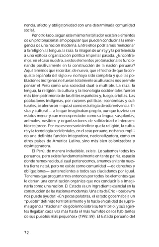 72
nencia, afecto y obligatoriedad con una determinada comunidad
social.
Por otro lado, según este mismo historiador existen elementos
de un protonacionalismo popular que pueden conducir a la emer-
gencia de una nación moderna. Entre ellos podríamos mencionar
a la religión, la lengua, la raza, la imagen de un rey y la pertenencia
a una exitosa organización política imperial pasada. ¿Encontra-
mos, en el caso nuestro, a estos elementos protonacionales funcio-
nando positivamente en la construcción de la nación peruana?
Aquí tenemos que recordar, de nuevo, que el hecho de que la con-
quista española del siglo XVI no haya sido completa y que las po-
blaciones indígenas no fueran totalmente aculturadas nos permite
pensar el Perú como una sociedad dual o múltiple. La raza, la
lengua, la religión, la cultura y la tecnología occidentales fueron
más bien patrimonio de las élites españolas y, luego, criollas. Las
poblaciones indígenas, por razones políticas, económicas y cul-
turales, se aferraron —quizá como estrategia de sobrevivencia, fí-
sica y cultural— a lo que imaginaban propio, aunque tuviera un
estatus menor y aun menospreciado: como su lengua, sus plantas,
animales, vestidos y organizaciones de solidaridad e intercam-
bio recíproco. Por eso es necesario indicar que la religión, la cultu-
ra y la tecnología occidentales, en el caso peruano, no han cumpli-
do una definida función integradora, nacionalizadora, como en
otros países de América Latina, sino más bien colonizadora y
desintegradora.
El Perú, de manera indudable, existe. Lo sabemos todos los
peruanos, pero existe fundamentalmente en tanto patria, espacio
donde hemos nacido, al cual pertenecemos, amamos en tanto nues-
tra tierra natal, pero no existe como comunidad —de derechos y
obligaciones— pertenecientes a todos sus ciudadanos por igual.
Tenemos que preguntarnos entonces por todos los elementos que
le darían una constitución orgánica que nos conduciría a imagi-
narla como una nación. El Estado es un ingrediente esencial en la
construcción de las naciones modernas. Una cita de Eric Hobsbawm
nos puede ayudar: «En pocas palabras, el estado gobernaba a un
“pueblo” definido territorialmente y lo hacía en calidad de supre-
ma agencia “nacional” de gobierno sobre su territorio, y sus agen-
tes llegaban cada vez más hasta el más humilde de los habitantes
de sus pueblos más pequeños» (1992: 89). El Estado peruano del
 