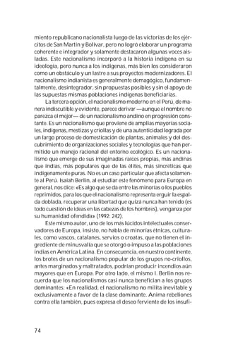 74
miento republicano nacionalista luego de las victorias de los ejér-
citos de San Martín y Bolívar, pero no logró elaborar un programa
coherente e integrador y solamente destacaron algunas voces ais-
ladas. Este nacionalismo incorporó a la historia indígena en su
ideología, pero nunca a los indígenas, más bien los consideraron
como un obstáculo y un lastre a sus proyectos modernizadores. El
nacionalismo indianista es generalmente demagógico, fundamen-
talmente, desintegrador, sin propuestas posibles y sin el apoyo de
las supuestas mismas poblaciones indígenas beneficiarias.
La tercera opción, el nacionalismo moderno en el Perú, de ma-
nera indiscutible y evidente, parece derivar —aunque el nombre no
parezca el mejor— de un nacionalismo andino en progresión cons-
tante. Es un nacionalismo que proviene de amplias mayorías socia-
les, indígenas, mestizas y criollas y de una autenticidad lograda por
un largo proceso de domesticación de plantas, animales y del des-
cubrimiento de organizaciones sociales y tecnologías que han per-
mitido un manejo racional del entorno ecológico. Es un naciona-
lismo que emerge de sus imaginadas raíces propias, más andinas
que indias, más populares que de las élites, más sincréticas que
indígenamente puras. No es un caso particular que afecta solamen-
te al Perú. Isaiah Berlin, al estudiar este fenómeno para Europa en
general, nos dice: «Es algo que se da entre las minorías o los pueblos
reprimidos, para los que el nacionalismo representa erguir la espal-
da doblada, recuperar una libertad que quizá nunca han tenido (es
todo cuestión de ideas en las cabezas de los hombres), venganza por
su humanidad ofendida» (1992: 242).
Este mismo autor, uno de los más lúcidos intelectuales conser-
vadores de Europa, insisto, no habla de minorías étnicas, cultura-
les, como vascos, catalanes, servios o croatas, que no tienen el in-
grediente de minusvalía que se otorgó o impuso a las poblaciones
indias en América Latina. En consecuencia, en nuestro continente,
los brotes de un nacionalismo popular de los grupos no-criollos,
antes marginados y maltratados, podrían producir incendios aún
mayores que en Europa. Por otro lado, el mismo I. Berlin nos re-
cuerda que los nacionalismos casi nunca benefician a los grupos
dominantes: «En realidad, el nacionalismo no milita inevitable y
exclusivamente a favor de la clase dominante. Anima rebeliones
contra ella también, pues expresa el deseo ferviente de los insufi-
 