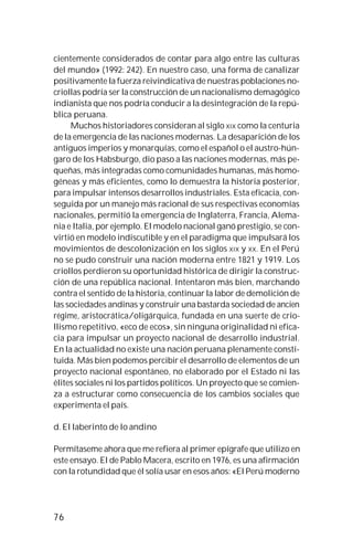 76
cientemente considerados de contar para algo entre las culturas
del mundo» (1992: 242). En nuestro caso, una forma de canalizar
positivamente la fuerza reivindicativa de nuestras poblaciones no-
criollas podría ser la construcción de un nacionalismo demagógico
indianista que nos podría conducir a la desintegración de la repú-
blica peruana.
Muchos historiadores consideran al siglo XIX como la centuria
de la emergencia de las naciones modernas. La desaparición de los
antiguos imperios y monarquías, como el español o el austro-hún-
garo de los Habsburgo, dio paso a las naciones modernas, más pe-
queñas, más integradas como comunidades humanas, más homo-
géneas y más eficientes, como lo demuestra la historia posterior,
para impulsar intensos desarrollos industriales. Esta eficacia, con-
seguida por un manejo más racional de sus respectivas economías
nacionales, permitió la emergencia de Inglaterra, Francia, Alema-
nia e Italia, por ejemplo. El modelo nacional ganó prestigio, se con-
virtió en modelo indiscutible y en el paradigma que impulsará los
movimientos de descolonización en los siglos XIX y XX. En el Perú
no se pudo construir una nación moderna entre 1821 y 1919. Los
criollos perdieron su oportunidad histórica de dirigir la construc-
ción de una república nacional. Intentaron más bien, marchando
contra el sentido de la historia, continuar la labor de demolición de
las sociedades andinas y construir una bastarda sociedad de ancien
régime, aristocrática/oligárquica, fundada en una suerte de crio-
llismo repetitivo, «eco de ecos», sin ninguna originalidad ni efica-
cia para impulsar un proyecto nacional de desarrollo industrial.
En la actualidad no existe una nación peruana plenamente consti-
tuida. Más bien podemos percibir el desarrollo de elementos de un
proyecto nacional espontáneo, no elaborado por el Estado ni las
élites sociales ni los partidos políticos. Un proyecto que se comien-
za a estructurar como consecuencia de los cambios sociales que
experimenta el país.
d. El laberinto de lo andino
Permítaseme ahora que me refiera al primer epígrafe que utilizo en
este ensayo. El de Pablo Macera, escrito en 1976, es una afirmación
con la rotundidad que él solía usar en esos años: «El Perú moderno
 