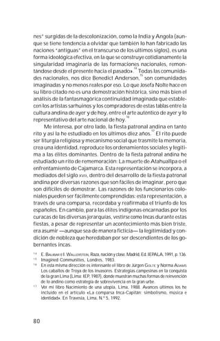80
nes” surgidas de la descolonización, como la India y Angola (aun-
que se tiene tendencia a olvidar que también lo han fabricado las
naciones “antiguas” en el transcurso de los últimos siglos), es una
forma ideológica efectiva, en la que se construye cotidianamente la
singularidad imaginaria de las formaciones nacionales, remon-
tándose desde el presente hacia el pasado».
14
Todas las comunida-
des nacionales, nos dice Benedict Anderson,
15
son comunidades
imaginadas y no menos reales por eso. Lo que Josefa Nolte hace en
su libro citado no es una demostración histórica, sino más bien el
análisis de la fantasmagórica continuidad imaginada que estable-
cen los artistas sarhuinos y los compradores de estas tablas entre la
cultura andina de ayer y de hoy, entre el arte auténtico de ayer y lo
representativo del arte nacional de hoy.
16
Me interesa, por otro lado, la fiesta patronal andina en tanto
rito y así la he estudiado en los últimos diez años.
17
El rito puede
ser liturgia religiosa y mecanismo social que trasmite la memoria,
crea una identidad, reproduce los ordenamientos sociales y legiti-
ma a las élites dominantes. Dentro de la fiesta patronal andina he
estudiado un rito de rememoración: La muerte de Atahuallpa o el
enfrentamiento de Cajamarca. Esta representación se incorpora, a
mediados del siglo XVII, dentro del desarrollo de la fiesta patronal
andina por diversas razones que son fáciles de imaginar, pero que
son difíciles de demostrar. Las razones de los funcionarios colo-
niales pueden ser fácilmente comprendidas: esta representación, a
través de una comparsa, recordaba y reafirmaba el triunfo de los
españoles. En cambio, para las élites indígenas encarnadas por los
curacas de las diversas jerarquías, vestirse como Incas durante estas
fiestas, a pesar de representar un acontecimiento más bien triste,
era asumir —aunque sea de manera ficticia— la legitimidad y con-
dición de nobleza que heredaban por ser descendientes de los go-
bernantes incas.
1 4
E. BALIBAR e I. WALLERSTEIN, Raza, nación y clase. Madrid, Ed. IEPALA, 1991, p. 136.
1 5
Imagined Communities, Londres, 1983.
1 6
En esta misma dirección es interesante el libro de Jürgen GOLTE y Norma ADAMS
Los caballos de Troya de los invasores. Estrategias campesinas en la conquista
de la gran Lima (Lima: IEP, 1987), donde muestran muchas formas de reinvención
de lo andino como estrategia de sobrevivencia en la gran urbe.
1 7
Ver mi libro Nacimiento de una utopía, Lima, 1988. Avances últimos los he
incluido en el artículo «La comparsa Inca-Capitán: simbolismo, música e
identidad». En Travesía, Lima, N.º 5, 1992.
 