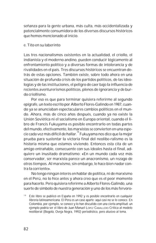 82
señanza para la gente urbana, más culta, más occidentalizada y
potencialmente consumidora de los diversos discursos históricos
que hemos mencionado al inicio.
e. Tito en su laberinto
Los tres nacionalismos existentes en la actualidad, el criollo, el
indianista y el moderno andino, pueden conducir lógicamente al
enfrentamiento político y a diversas formas de intolerancia y de
rivalidades en el país. Tres discursos históricos se encuentran de-
trás de estas opciones. También existe, sobre todo ahora en una
situación de profunda crisis de los partidos políticos, de las ideo-
logías y de las instituciones, el peligro de caer bajo la influencia de
recientes aventurerismos políticos, plenos de ignorancia y de bur-
do criollismo.
Por eso es que para terminar quisiera referirme al segundo
epígrafe, un texto escrito por Alberto Flores-Galindo en 1987, cuan-
do ya se anunciaban espectaculares cambios políticos en el mun-
do. Ahora, más de cinco años después, cuando ya no existe la
Unión Soviética ni el socialismo en Europa oriental, cuando el li-
bro de Francis Fukuyama es posible encontrarlo en todas partes
del mundo, efectivamente, los marxistas se convierten en una espe-
cie cada vez más difícil de hallar.
19
Fukuyama nos dice que la mejor
prueba para sustentar la victoria final del neolibe-ralismo es la
historia misma que estamos viviendo. Entonces esta cita de un
amigo entrañable, consecuente con sus ideales hasta el final, ad-
quiere un inusitado dramatismo: «En un mundo cada vez más
conservador, ser marxista parece un anacronismo, un rezago de
otros tiempos. Al marxismo, sin embargo, le hace bien nadar con-
tra la corriente».
No tengo ningún interés en hablar de política, ni de marxismo
en el Perú, no lo hice antes y ahora creo que es el peor momento
para hacerlo. Pero quisiera referirme a Alberto Flores-Galindo, una
suerte de símbolo de nuestra generación y uno de los más fervoro-
1 9
Este libro se publicó en España en 1992 y es posible encontrarlo en cualquier
librería latinoamericana. El Perú es un caso aparte: aquí casi no se le conoce. En
Colombia, por ejemplo, se conoce y lo han discutido con una cierta amplitud: un
ejemplo podría ser el libro de Juan Manuel LÓPEZ CABALLERO Crítica al modelo
neoliberal (Bogotá, Oveja Negra, 1992) periodístico, pero alusivo al tema.
 