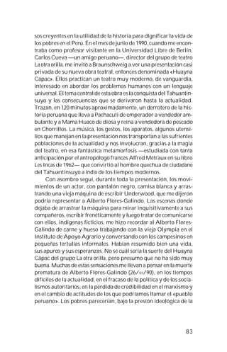 83
sos creyentes en la utilidad de la historia para dignificar la vida de
los pobres en el Perú. En el mes de junio de 1990, cuando me encon-
traba como profesor visitante en la Universidad Libre de Berlín,
Carlos Cueva —un amigo peruano—, director del grupo de teatro
La otra orilla, me invitó a Braunschweig a ver una presentación casi
privada de su nueva obra teatral, entonces denominada «Huayna
Cápac». Ellos practican un teatro muy moderno, de vanguardia,
interesado en abordar los problemas humanos con un lenguaje
universal. El tema central de esta obra es la conquista del Tahuantin-
suyo y las consecuencias que se derivaron hasta la actualidad.
Trazan, en 120 minutos aproximadamente, un derrotero de la his-
toria peruana que lleva a Pachacuti de emperador a vendedor am-
bulante y a Mama Huaco de diosa y reina a vendedora de pescado
en Chorrillos. La música, los gestos, los aparatos, algunos utensi-
lios que manejan en la presentación nos transportan a las sufrientes
poblaciones de la actualidad y nos involucran, gracias a la magia
del teatro, en esa fantástica metamorfosis —estudiada con tanta
anticipación por el antropólogo francés Alfred Métraux en su libro
Les Incas de 1962— que convirtió al hombre quechua de ciudadano
del Tahuantinsuyo a indio de los tiempos modernos.
Con asombro seguí, durante toda la presentación, los movi-
mientos de un actor, con pantalón negro, camisa blanca y arras-
trando una vieja máquina de escribir Underwood, que me dijeron
podría representar a Alberto Flores-Galindo. Las escenas donde
dejaba de arrastrar la máquina para mirar inquisitivamente a sus
compañeros, escribir frenéticamente y luego tratar de comunicarse
con ellos, indígenas ficticios, me hizo recordar al Alberto Flores-
Galindo de carne y hueso trabajando con la vieja Olympia en el
Instituto de Apoyo Agrario y conversando con los campesinos en
pequeñas tertulias informales. Habían resumido bien una vida,
sus apuros y sus esperanzas. No sé cuál sería la suerte del Huayna
Cápac del grupo La otra orilla, pero presumo que no ha sido muy
buena. Muchas de estas sensaciones me llevan a pensar en la muerte
prematura de Alberto Flores-Galindo (26/III/90), en los tiempos
difíciles de la actualidad, en el fracaso de la política y de los socia-
lismos autoritarios, en la pérdida de credibilidad en el marxismo y
en el cambio de actitudes de los que podríamos llamar el «pueblo
peruano». Los pobres parecerían, bajo la presión ideológica de la
 