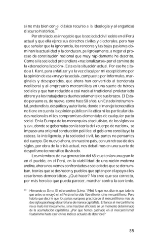 85
si no más bien con el clásico recurso a la ideología y al engañoso
discurso histórico.
20
Por otro lado, es innegable que la sociedad civil existe en el Perú
actual y que ella ejerce sus derechos civiles y electorales, pero hay
que señalar que la ignorancia, los rencores y las bajas pasiones do-
minan la actualidad y la conducen, peligrosamente, a negar el pro-
ceso de constitución nacional que muy rápidamente he descrito.
Como si la sociedad pretendiera «nacionalizarse» por el camino de
la «desnacionalización». Esta es la situación actual. Por eso he cita-
do a I. Kant, para enfatizar y a la vez disculpar mi escepticismo por
la opinión de esa «mayoría social», compuesta por informales, mar-
ginales y desesperados, que ahora han convertido al tecnócrata
neoliberal y al empresario mercantilista en una suerte de héroes
sociales y que han reducido a casi nada al tradicional proletariado
obrero y a los trabajadores dueños solamente de sus brazos. El Esta-
do peruano es, de nuevo, como hace 50 años, un Estado instrumen-
tal,prebendista,despóticoyautoritario,dondeelmanejotecnocrático
no tiene en cuenta la opinión pública ni la ética ni las particularida-
des nacionales ni los compromisos elementales de cualquier pacto
social. En la Europa de las monarquías absolutistas, de los siglosXVI
y XVII, donde se gobernaba con la teoría del «cuerpo de nación», se
impuso una original conducción política: el gobierno constituye la
cabeza, la inteligencia, y la sociedad civil, las partes no pensantes
del cuerpo. De nuevo ahora, en nuestro país, con un retraso de dos
siglos, por obra de la crisis actual, nos debatimos en una suerte de
despotismo tecnocrático ilustrado.
Los miembros de esa generación del 68, que tenían una gran fe
en el pueblo, en el Perú, en la viabilidad de una nación moderna
andina, ahora nos vemos confrontados a sociedades que se derrum-
ban, teorías que se deshacen y pueblos que optan por el apoyo a los
cesarismos democráticos. ¿Qué hacer? No creo que sea correcto,
por más heroico que pueda parecer, marchar contra la corriente.
2 0
Hernando DE SOTO. El otro sendero (Lima, 1986) lo que nos dice es que todo lo
que antes se ensayó en el Perú no ha sido liberalismo, sino mercantilismo. Pero
habría que decirle que los países europeos practicaron el mercantilismo más de
dos siglos para luego desarrollarse de manera capitalista. Entonces el mercantilismo
no es malo intrínsecamente, sino más bien eficiente en un momento determinado
de la acumulación capitalista. ¿Por qué hemos patinado en el mercantilismo/
feudalismo hasta caer en los índices actuales de deterioro?
 