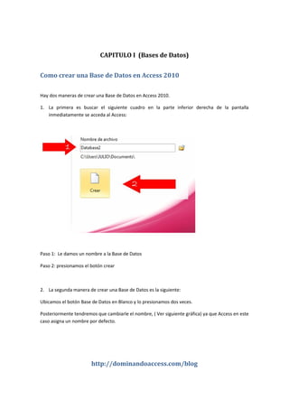 http://dominandoaccess.com/blog
CAPITULO I (Bases de Datos)
Como crear una Base de Datos en Access 2010
Hay dos maneras de crear una Base de Datos en Access 2010.
1. La primera es buscar el siguiente cuadro en la parte inferior derecha de la pantalla
inmediatamente se acceda al Access:
Paso 1: Le damos un nombre a la Base de Datos
Paso 2: presionamos el botón crear
2. La segunda manera de crear una Base de Datos es la siguiente:
Ubicamos el botón Base de Datos en Blanco y lo presionamos dos veces.
Posteriormente tendremos que cambiarle el nombre, ( Ver siguiente gráfica) ya que Access en este
caso asigna un nombre por defecto.