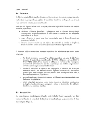 Capítulo 1 - Introdução

1.4

13

OBJETIVOS

O objetivo principal deste trabalho é o desenvolvimento de um sistema nacional para avaliar
e classificar o desempenho de edifícios de escritórios brasileiros ao longo de seu ciclo de
vida, em relação a metas de sustentabilidade.
Para que este objetivo maior fosse alcançado, três metas específicas deveriam ser também
atendidas, dedicadas a:
•

confirmar a hipótese formulada, e demonstrar que os sistemas internacionais
existentes para avaliação ambiental de edifícios de escritórios não são adequados
para aplicação no Brasil;

•

propor diretrizes e reunir uma base metodológica para o desenvolvimento do
sistema de avaliação; e

•

iniciar o desenvolvimento de um método de avaliação, e apontar a direção de
desenvolvimentos futuros necessários para sua conclusão e implementação.

A tipologia edifícios comerciais, segmento escritórios foi selecionada por quatro razões
principais:
•

•

devido ao alto custo de operação no longo prazo, o interesse por avaliações
ambientais tende a ser potencializado no segmento de escritórios, em vista do
grande apelo mercadológico que um possível bom desempenho tem sobre a
valorização dos imóveis e facilidades;

•

seus padrões de uso (número de ocupantes, atividades desenvolvidas etc) são mais
facilmente identificáveis; e

•

1.5

No Brasil, os setores comercial25 e público respondem por cerca de 22,4% do
consumo de eletricidade, segundo dados de 1998, publicados por LAMBERTS;
WESTPHAL (2000). Nesta parcela, os edifícios de escritórios têm participação
considerável, principalmente devido à reprodução de modelos arquitetônicos
importados e inadequados ao clima brasileiro;

esta é a tipologia que conta com o maior número de métodos e resultados de
avaliações, fundamentais para comparar e situar o desempenho dos edifícios
brasileiros no panorama mundial.

METODOLOGIA

Os procedimentos metodológicos utilizados neste trabalho foram organizados em duas
etapas: verificação da veracidade da hipótese formulada (Etapa 1); e proposição de base
metodológica (Etapa 2).

 