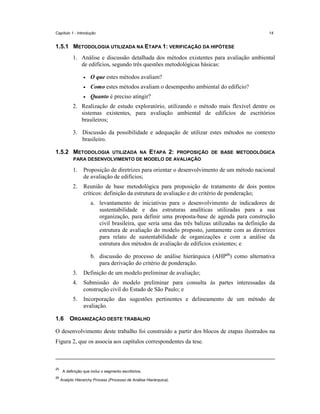 Capítulo 1 - Introdução

14

1.5.1 METODOLOGIA UTILIZADA NA ETAPA 1: VERIFICAÇÃO DA HIPÓTESE
1. Análise e discussão detalhada dos métodos existentes para avaliação ambiental
de edifícios, segundo três questões metodológicas básicas:
•

O que estes métodos avaliam?

•

Como estes métodos avaliam o desempenho ambiental do edifício?

•

Quanto é preciso atingir?

2. Realização de estudo exploratório, utilizando o método mais flexível dentre os
sistemas existentes, para avaliação ambiental de edifícios de escritórios
brasileiros;
3. Discussão da possibilidade e adequação de utilizar estes métodos no contexto
brasileiro.
1.5.2 METODOLOGIA

UTILIZADA NA ETAPA 2: PROPOSIÇÃO DE BASE METODOLÓGICA
PARA DESENVOLVIMENTO DE MODELO DE AVALIAÇÃO

1.

Proposição de diretrizes para orientar o desenvolvimento de um método nacional
de avaliação de edifícios;

2.

Reunião de base metodológica para proposição de tratamento de dois pontos
críticos: definição da estrutura de avaliação e do critério de ponderação;
a. levantamento de iniciativas para o desenvolvimento de indicadores de
sustentabilidade e das estruturas analíticas utilizadas para a sua
organização, para definir uma proposta-base de agenda para construção
civil brasileira, que seria uma das três balizas utilizadas na definição da
estrutura de avaliação do modelo proposto, juntamente com as diretrizes
para relato de sustentabilidade de organizações e com a análise da
estrutura dos métodos de avaliação de edifícios existentes; e
b. discussão do processo de análise hierárquica (AHP26) como alternativa
para derivação do critério de ponderação.

3.
4.

Submissão do modelo preliminar para consulta às partes interessadas da
construção civil do Estado de São Paulo; e

5.
1.6

Definição de um modelo preliminar de avaliação;

Incorporação das sugestões pertinentes e delineamento de um método de
avaliação.

ORGANIZAÇÃO DESTE TRABALHO

O desenvolvimento deste trabalho foi construído a partir dos blocos de etapas ilustrados na
Figura 2, que os associa aos capítulos correspondentes da tese.

25
26

A definição que inclui o segmento escritórios.
Analytic Hierarchy Process (Processo de Análise Hierárquica).

 