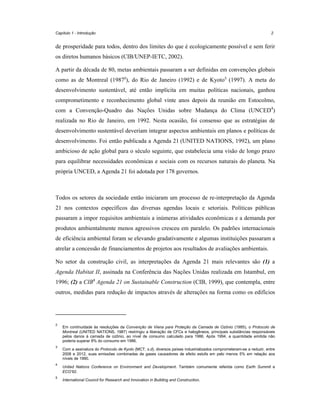 Capítulo 1 - Introdução

2

de prosperidade para todos, dentro dos limites do que é ecologicamente possível e sem ferir
os diretos humanos básicos (CIB/UNEP-IETC, 2002).
A partir da década de 80, metas ambientais passaram a ser definidas em convenções globais
como as de Montreal (19872), do Rio de Janeiro (1992) e de Kyoto3 (1997). A meta do
desenvolvimento sustentável, até então implícita em muitas políticas nacionais, ganhou
comprometimento e reconhecimento global vinte anos depois da reunião em Estocolmo,
com a Convenção-Quadro das Nações Unidas sobre Mudança do Clima (UNCED4)
realizada no Rio de Janeiro, em 1992. Nesta ocasião, foi consenso que as estratégias de
desenvolvimento sustentável deveriam integrar aspectos ambientais em planos e políticas de
desenvolvimento. Foi então publicada a Agenda 21 (UNITED NATIONS, 1992), um plano
ambicioso de ação global para o século seguinte, que estabelecia uma visão de longo prazo
para equilibrar necessidades econômicas e sociais com os recursos naturais do planeta. Na
própria UNCED, a Agenda 21 foi adotada por 178 governos.

Todos os setores da sociedade então iniciaram um processo de re-interpretação da Agenda
21 nos contextos específicos das diversas agendas locais e setoriais. Políticas públicas
passaram a impor requisitos ambientais a inúmeras atividades econômicas e a demanda por
produtos ambientalmente menos agressivos cresceu em paralelo. Os padrões internacionais
de eficiência ambiental foram se elevando gradativamente e algumas instituições passaram a
atrelar a concessão de financiamentos de projetos aos resultados de avaliações ambientais.
No setor da construção civil, as interpretações da Agenda 21 mais relevantes são (1) a
Agenda Habitat II, assinada na Conferência das Nações Unidas realizada em Istambul, em
1996; (2) a CIB5 Agenda 21 on Sustainable Construction (CIB, 1999), que contempla, entre
outros, medidas para redução de impactos através de alterações na forma como os edifícios

2

3

4

5

Em continuidade às resoluções da Convenção de Viena para Proteção da Camada de Ozônio (1985), o Protocolo de
Montreal (UNITED NATIONS, 1987) restringiu a liberação de CFCs e halogêneos, principais substâncias responsáveis
pelos danos à camada de ozônio, ao nível de consumo calculado para 1986. Após 1994, a quantidade emitida não
poderia superar 8% do consumo em 1986.
Com a assinatura do Protocolo de Kyoto (MCT, s.d), diversos países industrializados comprometeram-se a reduzir, entre
2008 e 2012, suas emissões combinadas de gases causadores de efeito estufa em pelo menos 5% em relação aos
níveis de 1990.
United Nations Conference on Environment and Development. Também comumente referida como Earth Summit e
ECO’92.
International Council for Research and Innovation in Building and Construction.

 
