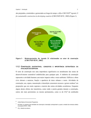 Capítulo 1 - Introdução

3

são projetados, construídos e gerenciados ao longo do tempo; e (3) a CIB/UNEP6 Agenda 21
for sustaninable construction in developing countries (CIB/UNEP-IETC, 2002) (Figura 1).

Habitat Agenda
(1996)

Ag21 do CIB para
Construção
Sustentável
(1999)

Agenda 21 da ONU
(1992)

Ag21 do CIB/UNEP
para Construção
Sustentável em
países em
desenvolvimento
(2002)

Figura 1 – Reinterpretações da Agenda 21 relacionadas ao setor de construção
(CIB/UNEP-IETC, 2002).

1.1.2 CONSTRUÇÃO

SUSTENTÁVEL: CONCEITOS E IMPORTÂNCIA ESTRATÉGICA DA
AVALIAÇÃO DE EDIFÍCIOS

O setor de construção tem uma importância significativa no atendimento das metas de
desenvolvimento sustentável estabelecidas para qualquer país. A indústria da construção
representa a atividade humana com maior impacto sobre o meio ambiente. Edifícios e obras
civis alteram a natureza, função e aparência de áreas urbanas e rurais. Atividades de
construção, uso, reparo, manutenção e demolição consomem recursos e geram resíduos7 em
proporções que em muito superam a maioria das outras atividades econômicas. Enquanto
alguns destes efeitos são transitórios, como ruído e poeira gerados durante a construção,
outros são mais persistentes ou mesmo permanentes, como os do CO28 de combustão

6
7

8

United Nations Environment Programme.
No Brasil, os resíduos das atividades de construção e demolição correspondem a quase a metade dos resíduos sólidos
municipais (PINTO, 1999).
CO2 – dióxido de carbono.

 
