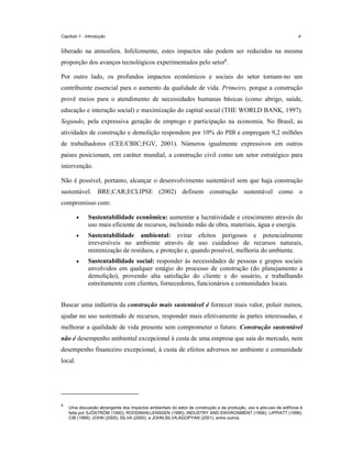 Capítulo 1 - Introdução

4

liberado na atmosfera. Infelizmente, estes impactos não podem ser reduzidos na mesma
proporção dos avanços tecnológicos experimentados pelo setor9.
Por outro lado, os profundos impactos econômicos e sociais do setor tornam-no um
contribuinte essencial para o aumento da qualidade de vida. Primeiro, porque a construção
provê meios para o atendimento de necessidades humanas básicas (como abrigo, saúde,
educação e interação social) e maximização do capital social (THE WORLD BANK, 1997).
Segundo, pela expressiva geração de emprego e participação na economia. No Brasil, as
atividades de construção e demolição respondem por 10% do PIB e empregam 9,2 milhões
de trabalhadores (CEE/CBIC;FGV, 2001). Números igualmente expressivos em outros
países posicionam, em caráter mundial, a construção civil como um setor estratégico para
intervenção.
Não é possível, portanto, alcançar o desenvolvimento sustentável sem que haja construção
sustentável. BRE;CAR;ECLIPSE (2002) definem construção sustentável como o
compromisso com:
•

Sustentabilidade econômica: aumentar a lucratividade e crescimento através do
uso mais eficiente de recursos, incluindo mão de obra, materiais, água e energia.

•

Sustentabilidade ambiental: evitar efeitos perigosos e potencialmente
irreversíveis no ambiente através de uso cuidadoso de recursos naturais,
minimização de resíduos, e proteção e, quando possível, melhoria do ambiente.

•

Sustentabilidade social: responder às necessidades de pessoas e grupos sociais
envolvidos em qualquer estágio do processo de construção (do planejamento a
demolição), provendo alta satisfação do cliente e do usuário, e trabalhando
estreitamente com clientes, fornecedores, funcionários e comunidades locais.

Buscar uma indústria da construção mais sustentável é fornecer mais valor, poluir menos,
ajudar no uso sustentado de recursos, responder mais efetivamente às partes interessadas, e
melhorar a qualidade de vida presente sem comprometer o futuro. Construção sustentável
não é desempenho ambiental excepcional à custa de uma empresa que saia do mercado, nem
desempenho financeiro excepcional, à custa de efeitos adversos no ambiente e comunidade
local.

9

Uma discussão abrangente dos impactos ambientais do setor de construção e da produção, uso e pós-uso de edifícios é
feita por SJÖSTRÖM (1992); ROODMAN;LENSSEN (1995); INDUSTRY AND ENVIRONMENT (1996); LIPPIATT (1998);
CIB (1999); JOHN (2000); SILVA (2000); e JOHN;SILVA;AGOPYAN (2001), entre outros.

 