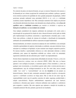 Capítulo 1 - Introdução

5

No contexto de países em desenvolvimento, em que os recursos financeiros são escassos e
há demanda por um volume excepcional de construção para combater a pobreza e garantir
níveis mínimos aceitáveis de qualidade de vida a grandes proporções da população, é difícil
posicionar proteção ambiental como prioridade (SILVA et al., s.d.), e a viabilidade
econômica assume importância vital. Mas construção sustentável não implica em priorizar
uma dimensão detrimento das demais, nem demanda uma solução perfeita, e sim a busca do
equilíbrio entre a viabilidade econômica que mantém as atividades e negócios; as
limitações do ambiente; e as necessidades da sociedade.
Uma redução considerável dos impactos ambientais da construção civil, assim como a
maximização de seu potencial de criação de valor e desenvolvimento social, pode ser obtida
pela implementação de políticas consistentes e especificamente orientadas para o setor.
Entre estas políticas, a adoção de sistemas de avaliação e classificação do desempenho
ambiental e da sustentabilidade de edifícios representa um papel fundamental.
Internacionalmente, um número crescente de empresas do setor imobiliário e de construção
vislumbra oportunidades de negócios relacionadas ao ambiente, seja para minimizar riscos,
antecipar-se a mudanças na legislação, ou para sustentar uma imagem corporativa positiva.
Os maiores desafios e oportunidades referem-se ao valor adicionado referente a valores
ambientais, pois, apesar da importância atribuída aos valores verdes ter aumentado,
argumentos ambientais não são suficientes para “vender” um empreendimento.
Há dois fatores importantes na criação destas dificuldades de mercado. Primeiro, a ótica dos
agentes financeiros continua como um obstáculo (POST, 2002). Não raro, os bancos
ignoram o teor ecológico do projeto, e examinam apenas o fluxo monetário; e, como em
qualquer outro investimento, os investidores querem saber sobre o retorno previsto para o
empreendimento, seja ele ecológico/sustentável ou não. Por outro lado, tem-se tentado
vender “teor verde” e “sustentabilidade” em vez dos benefícios de um projeto ou
desenvolvimento. Antes de tudo, construção sustentável significa benefícios, desempenho
superior e viabilidade econômica no longo prazo. Não se trata de um senso vago de
responsabilidade social, mas de questões concretas de saúde, segurança, produtividade e
relação custo-eficiência. Projetos ambientalmente responsáveis são mais duráveis,
econômicos e eficientes para operar e oferecem ambientes mais saudáveis e confortáveis
para ocupantes e usuários. São estes aspectos que capturam a atenção do investidor ou
comprador potencial. São eles, portanto, que devem ser ressaltados.

 