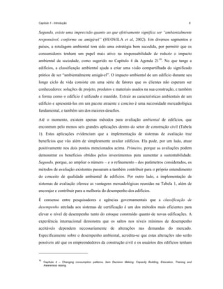 Capítulo 1 - Introdução

6

Segundo, existe uma imprecisão quanto ao que efetivamente significa ser “ambientalmente
responsável, conforme ou amigável” (HUOVILA et al, 2002). Em diversos segmentos e
países, a rotulagem ambiental tem sido uma estratégia bem sucedida, por permitir que os
consumidores tenham um papel mais ativo na responsabilidade de reduzir o impacto
ambiental da sociedade, como sugerido no Capítulo 4 da Agenda 2110. No que tange a
edifícios, a classificação ambiental ajuda a criar uma visão compartilhada do significado
prático de ser “ambientalmente amigável”. O impacto ambiental de um edifício durante seu
longo ciclo de vida consiste em uma série de fatores que os clientes não esperam ser
conhecedores: soluções de projeto, produtos e materiais usados na sua construção, e também
a forma como o edifício é utilizado e mantido. Extrair as características ambientais de um
edifício e apresentá-las em um pacote atraente e conciso é uma necessidade mercadológica
fundamental, e também um dos maiores desafios.
Até o momento, existem apenas métodos para avaliação ambiental de edifícios, que
encontram pelo menos seis grandes aplicações dentro do setor de construção civil (Tabela
1). Estas aplicações evidenciam que a implementação de sistemas de avaliação traz
benefícios que vão além de simplesmente avaliar edifícios. Ela pode, por um lado, atuar
positivamente nos dois pontos mencionados acima. Primeiro, porque as avaliações podem
demonstrar os benefícios obtidos pelos investimentos para aumentar a sustentabilidade.
Segundo, porque, ao ampliar o número – e o refinamento - dos parâmetros considerados, os
métodos de avaliação existentes passaram a também contribuir para o próprio entendimento
do conceito de qualidade ambiental de edifícios. Por outro lado, a implementação de
sistemas de avaliação oferece as vantagens mercadológicas reunidas na Tabela 1, além de
encorajar e contribuir para a melhoria do desempenho dos edifícios.
É consenso entre pesquisadores e agências governamentais que a classificação de
desempenho atrelada aos sistemas de certificação é um dos métodos mais eficientes para
elevar o nível de desempenho tanto do estoque construído quanto de novas edificações. A
experiência internacional demonstra que os saltos nos níveis mínimos de desempenho
aceitáveis dependem necessariamente de alterações nas demandas do mercado.
Especificamente sobre o desempenho ambiental, acredita-se que estas alterações não serão
possíveis até que os empreendedores da construção civil e os usuários dos edifícios tenham

10

Capítulo 4 – Changing consumption patterns, item Decision Making: Capacity Building, Education, Training and
Awareness raising.

 