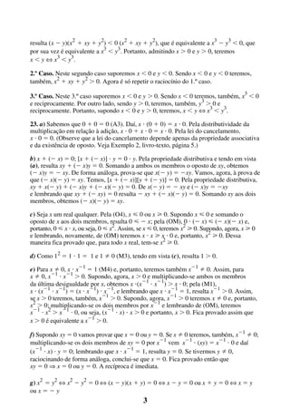 resulta (x Ϫ y)(x2 ϩ xy ϩ y2) Ͻ 0 (x2 ϩ xy ϩ y2), que é equivalente a x3 Ϫ y3 Ͻ 0, que
por sua vez é equivalente a x3 Ͻ y3. Portanto, admitindo x Ͼ 0 e y Ͼ 0, teremos
x Ͻ y ¤ x3 Ͻ y3.
2.º Caso. Neste segundo caso suporemos x Ͻ 0 e y Ͻ 0. Sendo x Ͻ 0 e y Ͻ 0 teremos,
também, x2 ϩ xy ϩ y2 Ͼ 0. Agora é só repetir o raciocínio do 1.º caso.
3.º Caso. Neste 3.º caso suporemos x Ͻ 0 e y Ͼ 0. Sendo x Ͻ 0 teremos, também, x3 Ͻ 0
e reciprocamente. Por outro lado, sendo y Ͼ 0, teremos, também, y3 Ͼ 0 e
reciprocamente. Portanto, supondo x Ͻ 0 e y Ͼ 0, teremos, x Ͻ y ¤ x3 Ͻ y3.
23. a) Sabemos que 0 ϩ 0 ϭ 0 (A3). Daí, x и (0 ϩ 0) ϭ x и 0. Pela distributividade da
multiplicação em relação à adição, x и 0 ϩ x и 0 ϭ x и 0. Pela lei do cancelamento,
x и 0 ϭ 0. (Observe que a lei do cancelamento depende apenas da propriedade associativa
e da existência de oposto. Veja Exemplo 2, livro-texto, página 5.)
b) x ϩ (Ϫ x) ϭ 0; [x ϩ (Ϫ x)] и y ϭ 0 и y. Pela propriedade distributiva e tendo em vista
(a), resulta xy ϩ (Ϫ x)y ϭ 0. Somando a ambos os membros o oposto de xy, obtemos
(Ϫ x)y ϭ Ϫ xy. De forma análoga, prova-se que x(Ϫ y) ϭ Ϫxy. Vamos, agora, à prova de
que (Ϫ x)(Ϫ y) ϭ xy. Temos, [x ϩ (Ϫ x)][y ϩ (Ϫ y)] ϭ 0. Pela propriedade distributiva,
xy ϩ x(Ϫ y) ϩ (Ϫ x)y ϩ (Ϫ x)(Ϫ y) ϭ 0. De x(Ϫ y) ϭ Ϫ xy e (Ϫ x)y ϭ Ϫxy
e lembrando que xy ϩ (Ϫ xy) ϭ 0 resulta Ϫ xy ϩ (Ϫ x)(Ϫ y) ϭ 0. Somando xy aos dois
membros, obtemos (Ϫ x)(Ϫ y) ϭ xy.
c) Seja x um real qualquer. Pela (O4), x р 0 ou x у 0. Supondo x р 0 e somando o
oposto de x aos dois membros, resulta 0 р Ϫ x; pela (OM), 0 и (Ϫ x) р (Ϫ x)(Ϫ x) e,
portanto, 0 р x и x, ou seja, 0 р x2. Assim, se x р 0, teremos x2 у 0. Supondo, agora, x у 0
e lembrando, novamente, de (OM) teremos x и x у x и 0 e, portanto, x2 у 0. Dessa
maneira fica provado que, para todo x real, tem-se x2 у 0.
d) Como 12 ϭ 1 и 1 ϭ 1 e 1

0 (M3), tendo em vista (c), resulta 1 Ͼ 0.

e) Para x 0, x и xϪ1 ϭ 1 (M4) e, portanto, teremos também xϪ1 0. Assim, para
x 0, xϪ1 и xϪ1 Ͼ 0. Supondo, agora, x Ͼ 0 e multiplicando-se ambos os membros
da última desigualdade por x, obtemos x и(xϪ1 и xϪ1) Ͼ x и 0; pela (M1),
x и (xϪ1 и xϪ1) ϭ (x и xϪ1) и xϪ1, e lembrando que x и xϪ1 ϭ 1, resulta xϪ1 Ͼ 0. Assim,
se x Ͼ 0 teremos, também, xϪ1 Ͼ 0. Supondo, agora, xϪ1 Ͼ 0 teremos x 0 e, portanto,
x2 Ͼ 0; multiplicando-se os dois membros por xϪ1 e lembrando de (OM), teremos
xϪ1 и x2 Ͼ xϪ1 и 0, ou seja, (xϪ1 и x) и x Ͼ 0 e portanto, x Ͼ 0. Fica provado assim que
x Ͼ 0 é equivalente a xϪ1 Ͼ 0.
f) Supondo xy ϭ 0 vamos provar que x ϭ 0 ou y ϭ 0. Se x 0 teremos, também, xϪ1 0;
multiplicando-se os dois membros de xy ϭ 0 por xϪ1 vem xϪ1 и (xy) ϭ xϪ1 и 0 e daí
(xϪ1 и x) и y ϭ 0; lembrando que x и xϪ1 ϭ 1, resulta y ϭ 0. Se tivermos y 0,
raciocinando de forma análoga, conclui-se que x ϭ 0. Fica provado então que
xy ϭ 0 Þ x ϭ 0 ou y ϭ 0. A recíproca é imediata.
g) x2 ϭ y2 ¤ x2 Ϫ y2 ϭ 0 ¤ (x Ϫ y)(x ϩ y) ϭ 0 ¤ x Ϫ y ϭ 0 ou x ϩ y ϭ 0 ¤ x ϭ y
ou x ϭ Ϫ y

3

 