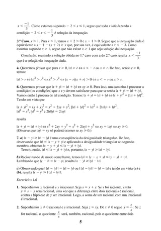 Ϫ1
. Como estamos supondo Ϫ 2 Ͻ x р 1, segue que todo x satisfazendo a
3
1
condição Ϫ 2 Ͻ x Ͻ Ϫ é solução da inequação.
3
xϽ

3.º Caso. x Ͼ 1. Para x Ͼ 1, temos x ϩ 2 Ͼ 0 e x Ϫ 1 Ͼ 0. Segue que a inequação dada é
equivalente a x Ϫ 1 Ϫ (x ϩ 2) Ͼ x que, por sua vez, é equivalente a x Ͻ Ϫ 3. Como
estamos supondo x Ͼ 1, segue que não existe x Ͼ 1 que seja solução da inequação.
Ϫ1
Conclusão: reunindo a solução obtida no 1.º caso com a do 2.º caso resulta x Ͻ
3
que é a solução da inequação dada.
4. Queremos provar que para r Ͼ 0, |x| Ͼ r ¤ x Ͻ Ϫ r ou x Ͼ r. De fato, sendo r Ͼ 0,
temos:
|x| Ͼ r ¤ |x|2 Ͼ r2 ¤ x2 Ͼ r2 ¤ (x Ϫ r)(x ϩ r) Ͼ 0 ¤ x Ͻ Ϫ r ou x Ͼ r.
6. Queremos provar que |x ϩ y| ϭ |x| ϩ |y| ¤ xy Ն 0. Para isso, um caminho é procurar a
condição (ou condições) que x e y devem satisfazer para que se tenha |x ϩ y| ϭ |x| ϩ |y|.
Vamos então à procura de tal condição. Temos: |x ϩ y| ϭ |x| ϩ |y| ¤ |x ϩ y|2 ϭ [|x| ϩ |y|]2.
Tendo em vista que
|x ϩ y|2 ϭ (x ϩ y)2 ϭ x2 ϩ 2xy ϩ y2, [|x| ϩ |y|]2 ϭ |x|2 ϩ 2|x||y| ϩ |y|2 ,
|x|2 ϭ x2, |y|2 ϭ y2 e 2|x||y| ϭ 2|xy|
resulta
|x ϩ y| ϭ |x| ϩ |y| ¤ x2 ϩ 2xy ϩ y2 ϭ x2 ϩ 2|xy| ϩ y2 ¤ xy ϭ |xy| ¤ xy у 0.
(Observe que |xy| ϭ xy só poderá ocorrer se xy у 0.)
7. a) |x Ϫ y| у |x| Ϫ |y| é uma conseqüência da desigualdade triangular. De fato,
observando que |x| ϭ |x Ϫ y ϩ y| e aplicando a desigualdade triangular ao segundo
membro, obtemos |x Ϫ y ϩ y| р |x Ϫ y| ϩ |y|.
Temos, então, |x| р |x Ϫ y| ϩ |y| e, portanto, |x Ϫ y| у |x| Ϫ |y|.
b) Raciocinando de modo semelhante, temos |y| ϭ |y Ϫ x ϩ x| р |y Ϫ x| ϩ |x|.
Lembrando que |y Ϫ x| ϭ |x Ϫ y|, resulta |x Ϫ y| у |y| Ϫ |x|.
c) Observando que | |x| Ϫ |y| | ϭ |x| Ϫ |y| ou | |x| Ϫ |y| | ϭ |y| Ϫ |x| e tendo em vista (a) e
(b), resulta |x Ϫ y| у | |x| Ϫ |y| |.
Exercícios 1.6
1. Suponhamos x racional e y irracional. Seja s ϭ x ϩ y. Se s for racional, então
y ϭ s Ϫ x será racional, uma vez que a diferença entre dois racionais é racional,
contra a hipótese de y ser irracional. Logo, a soma de um racional com um irracional
é irracional.
z
0 racional e y irracional. Seja z ϭ xy. De x 0 segue y ϭ . Se z
x
z
for racional, o quociente
será, também, racional, pois o quociente entre dois
x

2. Suponhamos x

5

 