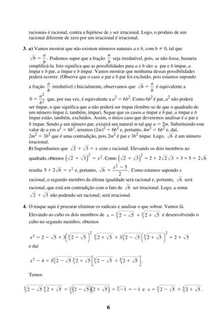 racionais é racional, contra a hipótese de y ser irracional. Logo, o produto de um
racional diferente de zero por um irracional é irracional.
3. a) Vamos mostrar que não existem números naturais a e b, com b 0, tal que
a
a
6 ϭ . Podemos supor que a fração
seja irredutível, pois, se não fosse, bastaria
b
b
simplificá-la. Isto significa que as possibilidades para a e b são: a par e b ímpar, a
ímpar e b par, a ímpar e b ímpar. Vamos mostrar que nenhuma dessas possibilidades
poderá ocorrer. (Observe que o caso a par e b par foi excluído, pois estamos supondo
a
a
a fração
irredutível.) Inicialmente, observamos que 6 ϭ é equivalente a
b
b
a2
6 ϭ 2 que, por sua vez, é equivalente a a2 ϭ 6b2. Como 6b2 é par, a2 não poderá
b
ser ímpar, o que significa que a não poderá ser ímpar (lembre-se de que o quadrado de
um número ímpar é, também, ímpar). Segue que os casos a ímpar e b par, a ímpar e b
ímpar estão, também, excluídos. Assim, o único caso que deveremos analisar é a par e
b ímpar. Sendo a um número par, existirá um natural m tal que a ϭ 2m. Substituindo este
valor de a em a2 ϭ 6b2, teremos (2m)2 ϭ 6b2 e, portanto, 4m2 ϭ 6b2 e, daí,
2m2 ϭ 3b2 que é uma contradição, pois 2m2 é par e 3b2 ímpar. Logo, 6 é um número
irracional.
b) Suponhamos que 2 ϩ 3 ϭ x com x racional. Elevando os dois membros ao
quadrado, obtemos

(

2ϩ 3

)

2

ϭ x 2 . Como

(

2ϩ 3

)

2

ϭ2ϩ 2 2 3 ϩ3ϭ5ϩ 2 6

Ϫ5
. Como estamos supondo x
2
racional, o segundo membro da última igualdade será racional e, portanto, 6 será
resulta 5 ϩ 2 6 ϭ x 2 e, portanto,

6 ϭ

x2

racional, que está em contradição com o fato de

6 ser irracional. Logo, a soma

2 ϩ 3 não podendo ser racional; será irracional.
4. O truque aqui é procurar eliminar os radicais e analisar o que sobrar. Vamos lá.
Elevando ao cubo os dois membros de x ϭ 3 2 Ϫ 5 ϩ 3 2 ϩ 5 e desenvolvendo o
cubo no segundo membro, obtemos
2

2

x 3 ϭ 2 Ϫ 5 ϩ 3Ê 3 2 Ϫ 5 ˆ 3 2 ϩ 5 ϩ 33 2 Ϫ 5 Ê 3 2 ϩ 5 ˆ ϩ 2 ϩ 5
Ë
¯
Ë
¯
e daí

x 3 Ϫ 4 ϭ 33 2 Ϫ 5 3 2 ϩ 5 È3 2 Ϫ 5 ϩ 3 2 ϩ 5 ù .
Í
ú
Î
û
Temos
3

(

)(

)

2 Ϫ 5 3 2 ϩ 5 ϭ 3 2 Ϫ 5 2 ϩ 5 ϭ 3 Ϫ1 ϭ Ϫ 1 e x ϭ 3 2 Ϫ 5 ϩ 3 2 ϩ 5 .

6

 