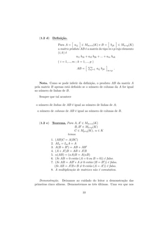 (1.2 d) Deﬁni¸˜o.
ca
Para A = aij ∈ Mm×n (K) e B = bjk ∈ Mn×p (K)
a matriz produto AB ´ a matriz do tipo m×p cujo elemento
e
(i, k) ´
e
ai1 b1k + ai2 b2k + ... + ain bnk
( i = 1, ..., m ; k = 1, ..., p )
AB =

n
j=1

aij bjk

m×p

.

Nota. Como se pode inferir da deﬁni¸˜o, o produto AB da matriz A
ca
pela matriz B apenas est´ deﬁnido se o n´mero de colunas da A for igual
a
u
ao n´mero de linhas de B.
u
Sempre que tal acontece
o n´mero de linhas de AB ´ igual ao n´mero de linhas de A;
u
e
u
o n´mero de colunas de AB ´ igual ao n´mero de colunas de B.
u
e
u

(1.2 e) Teorema. Para A, A ∈ Mm×n (K)
B, B ∈ Mn×p (K)
C ∈ Mp×q (K), α ∈ K
temos
1.
2.
3.
4.
5.
6.
7.

(AB)C = A(BC)
AIn = Im A = A
A(B + B ) = AB + AB
(A + A )B = AB + A B
α(AB) = (αA)B = A(αB)
(Se AB = 0 ent˜o (A = 0 ou B = 0)) ´ falso.
a
e
(Se AB = AB e A = 0 ent˜o (B = B )) ´ falso.
a
e
(Se AB = A B e B = 0 ent˜o (A = A )) ´ falso.
a
e
8. A multiplica¸˜o de matrizes n˜o ´ comutativa.
ca
a e

Demonstra¸˜o. Deixamos ao cuidado do leitor a demonstra¸˜o das
ca
ca
primeiras cinco al´
ıneas. Demonstremos as trˆs ultimas. Uma vez que nos
e ´
10

 