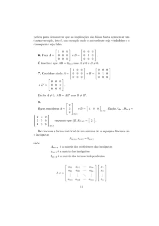 pedem para demonstrar que as implica¸˜es s˜o falsas basta apresentar um
co
a
contra-exemplo, isto ´, um exemplo onde o antecedente seja verdadeiro e o
e
consequente seja falso.






1 0 0
0 0



6. Fa¸a A =  0 0 0  e B =  0 1
c
0 0 0
0 0
´ imediato que AB = 03×3 mas A = 0 e
E




0

0 .
0
B = 0.







1 0 0
0 0 0




7. Considere ainda A =  0 0 0  e B =  0 1 0 
0 0 0
0 0 0


0 0 0


e B =  0 0 1 .
0 0 0
Ent˜o A = 0, AB = AB mas B = B .
a
8.







2


Basta considerar A =  3 
eB =
4 3×1

1 0 0

1×3

. Ent˜o A3×1 .B1×3 =
a



2 0 0


enquanto que (B.A)1×1 =
 3 0 0 
4 0 0 3×3

2

.

Retomemos a forma matricial de um sistema de m equa¸˜es lineares em
co
n inc´gnitas
o
Am×n xn×1 = bm×1
onde
Am×n ´ a matriz dos coeﬁcientes das inc´gnitas
e
o
xn×1 ´ a matriz das inc´gnitas
e
o
bm×1 ´ a matriz dos termos independentes
e




Ax=



a11
a21
.
.
.

a12
a22
.
.
.

···
···
..
.

a1n
a2n
.
.
.

am1 am2 · · · amn
11








x1
x2
.
.
.
xn








 