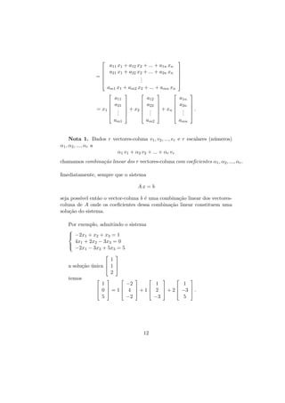 


=





a11 x1 + a12 x2 + ... + a1n xn
a21 x1 + a22 x2 + ... + a2n xn
.
.
.







am1 x1 + am2 x2 + ... + amn xn




= x1 



a11
a21
.
.
.





a12
a22
.
.
.





 + x2 





am1

am2









 + xn 





a1n
a2n
.
.
.




.



amn

Nota 1. Dados r vectores-coluna v1 , v2 , ..., vr e r escalares (n´meros)
u
α1 , α2 , ..., αr a
α1 v1 + α2 v2 + ... + αr vr
chamamos combina¸˜o linear dos r vectores-coluna com coeﬁcientes α1 , α2 , ..., αr .
ca
Imediatamente, sempre que o sistema
Ax = b
seja poss´ ent˜o o vector-coluna b ´ uma combina¸˜o linear dos vectoresıvel
a
e
ca
coluna de A onde os coeﬁcientes dessa combina¸˜o linear constituem uma
ca
solu¸˜o do sistema.
ca
Por exemplo, admitindo o sistema

 −2x1 + x2 + x3 = 1


4x + 2x − 3x = 0

1
2
3

 −2x − 3x + 5x = 5
1
2
3



1


a solu¸˜o unica  1 
ca ´
2
temos








1
1
−2
1








 0  = 1  4  + 1  2  + 2  −3  .
5
−3
−2
5

12

 