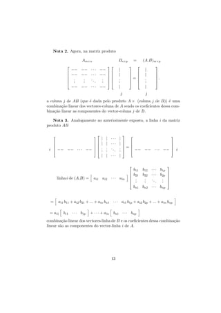 Nota 2. Agora, na matriz produto
Am×n







Bn×p


(A.B)m×p




|
|
.
.
.

−− −− · · · −−
−− −− · · · −−  

.
.
. 
..
.
.
. 
.
.
.
. 
−− −− · · · −−

=
 
 
=
 
 

|
|
.
.
.




.



|

|
j

j

a coluna j de AB (que ´ dada pelo produto A × (coluna j de B)) ´ uma
e
e
combina¸˜o linear dos vectores-coluna de A sendo os coeﬁcientes dessa comca
bina¸˜o linear as componentes do vector-coluna j de B.
ca
Nota 3. Analogamente ao anteriormente exposto, a linha i da matriz
produto AB




i  −−

−− · · ·





−−  


|
|
.
.
.

| ··· |
| ··· |
. .. .
.
. .
.
.
| | ··· |





 
 
=
  −− −−




linha i de (A.B) =



ai1 ai2 · · · ain







b11
b21
.
.
.
bn1

=

···




−−  i



b12 · · · b1p
b22 · · · b2p 

. ..
. 
.
. . 
.
. 
bn2 · · · bnp

ai1 b11 + ai2 b21 + ... + ain bn1 · · · ai1 b1p + ai2 b2p + ... + ain bnp

= ai1

b11 · · · b1p

+ · · · + ain

bn1 · · · bnp

combina¸˜o linear dos vectores-linha de B e os coeﬁcientes dessa combina¸˜o
ca
ca
linear s˜o as componentes do vector-linha i de A.
a

13

 