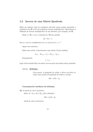 1.3

Inversa de uma Matriz Quadrada

Dada um n´mero (real ou complexo) n˜o-nulo temos sempre garantida a
u
a
existˆncia (em IR ou C) do respectivo inverso multiplicativo. Recordemos a
e
deﬁni¸˜o de inverso multiplicativo de um elemento, por exemplo, em IR.
ca
Dado a ∈ IR, a = 0, o elemento b ∈ IR que satisfaz
ab = ba = 1
diz-se o inverso multiplicativo de a e escreve-se b = a−1 .
Agora com matrizes...
Dada uma matriz A procuramos uma matriz B que satisfa¸a
c
An×? . B?×n = In = B?×n . An×? .
For¸osamente
c
? = n.
Logo s´ faz sentido falar em matriz inversa para uma dada matriz quadrada.
o
(1.3 a) Deﬁni¸˜o.
ca
Uma matriz A quadrada de ordem n diz-se invert´
ıvel se
existir uma matriz B quadrada de ordem n tal que
AB = BA = In .

Consequˆncias imediatas da deﬁni¸˜o.
e
ca
(I) A matriz 0n n˜o ´ invert´
a e
ıvel.
(Para A = 0n e B ∈ Mn×n (K) arbitr´ria
a
AB = 0n B = 0n
donde 0n n˜o ´ invert´
a e
ıvel.)

14

 