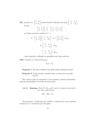 (II) A matriz A =

1 2
2 4

´ n˜o-invert´
e a
ıvel. Pelo facto de existir

2
6
−1 −3

tal que
1 2
2 4

2
6
−1 −3

=

0 0
0 0

se A fosse invert´
ıvel, existiria A−1 e
A−1

1 2
2 4

2
6
−1 −3

= A−1

2
6
−1 −3

= 02×2

= 02×2

2
6
−1 −3

I2

0 0
0 0

= 02×2

o que contradiz a deﬁni¸˜o de igualdade entre duas matrizes.
ca
(III) A matriz In ´ invert´ j´ que
e
ıvel a
In In = In .
Pergunta 1. Em que condi¸˜es uma dada matriz admitir´ inversa?
co
a
Pergunta 2. Como calcular, quando existe, a inversa de uma dada
matriz?
Mas, mesmo antes de responder a estas quest˜es, podemos demonstrar
o
algumas propriedades da inversa de uma matriz.

(1.3 b) Teorema. Para A ∈ Mn×n (K) existe no m´ximo uma matriz
a
B ∈ Mn×n (K) tal que
AB = BA = In .

Demonstra¸˜o. Comecemos por admitir a existˆncia de duas matrizes
ca
e
inversas de A e mostremos que s˜o iguais.
a
15

 