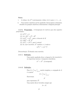 Notas.
i.
ii.

A coluna i da AT ´ precisamente a linha i de A, para i = 1, ..., m.
e
Uma matriz ´ sim´trica sse for quadrada e forem iguais os elementos
e
e
situados em posi¸˜es sim´tricas relativamente ` diagonal principal.
co
e
a

(1.4 b) Proposi¸˜o. A transposi¸˜o de matrizes goza das seguintes
ca
ca
propriedades:
(1)
(2)
(3)
(4)
(5)
(6)

(AT )T = A
(A + B)T = AT + B T
(αA)T = αAT , para α elemento de K
(AB)T = B T AT
(Ak )T = (AT )k , para k natural
Se A for invert´
ıvel, AT tamb´m o ´, tendo-se
e
e
(AT )−1 = (A−1 )T .

Demonstra¸˜o. E deixada como exerc´
ca ´
ıcio.
(1.4 c) Deﬁni¸˜o.
ca
Uma matriz quadrada diz-se ortogonal se for invert´ e
ıvel
as respectivas inversa e transposta coincidirem
A−1 = AT (A ortogonal).

(1.4 d) Deﬁni¸˜o.
ca
Para A = aij
´ a matriz
e

m×n

matriz complexa, a conjugada de A

¯
A=

aij
¯

m×n

.

Escrevemos
A∗
¯
para representar AT .
Uma matriz diz-se herm´
ıtica sempre que
A = A∗ .
17

 