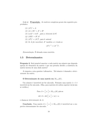 (1.4 e) Proposi¸˜o. As matrizes complexas gozam das seguintes proca
priedades:
(1) (A∗ )∗ = A
(2) (A + B)∗ = A∗ + B ∗
(3) (αA)∗ = αA∗ , para α elemento de C
¯
(4) (AB)∗ = B ∗ A∗
(5) (Ak )∗ = (A∗ )k , para k natural
(6) Se A for invert´
ıvel, A∗ tamb´m o ´, tendo-se
e
e
(A∗ )−1 = (A−1 )∗ .
Demonstra¸˜o. E deixada como exerc´
ca ´
ıcio.

1.5

Determinantes

Pergunta 3. Ser´ poss´ associar a cada matriz um n´mero que dependa
a
ıvel
u
apenas de elementos da matriz e que nos permita decidir a existˆncia da
e
matriz inversa de uma dada matriz?
A resposta a esta quest˜o ´ aﬁrmativa . Tal n´mero ´ chamado o detera e
u
e
minante da matriz.
O Determinante de uma matriz em M1×1 (K).
Um n´mero ´ invert´ sse for n˜o-nulo. Portanto uma matriz 1 × 1 ´
u
e
ıvel
a
e
invert´ sse for n˜o-nula. (Mas, para matrizes de ordem superior tal j´ n˜o
ıvel
a
a a
se veriﬁca.)
Para A =

a

det A = det

∈ M1×1 (K) p˜e-se
o
a

= |a| = a

e chama-se determinante de A.
Conclus˜o. Uma matriz A =
a
pectivo determinante for n˜o-nulo.
a

a

18

∈ M1×1 (K) ´ invert´ sse o rese
ıvel

 
