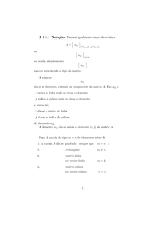 (1.1 b) Nota¸˜es. Usamos igualmente como abreviatura
co
A=

aij

i=1,...,n ; j=1,...,n

ou
aij

m×n

ou ainda, simplesmente
aij
caso se subentenda o tipo da matriz.
O n´mero
u
aij
diz-se o elemento, entrada ou componente da matriz A. Em aij o
i indica a linha onde se situa o elemento
j indica a coluna onde se situa o elemento
e, como tal,
i diz-se o ´
ındice de linha
j diz-se o ´
ındice de coluna
do elemento aij .
O elemento aij diz-se ainda o elemento (i, j) da matriz A.
Para A matriz do tipo m × n de elementos sobre K
i. a matriz A diz-se quadrada sempre que

m=n ;

ii.

rectangular

m = n;

iii.

matriz-linha
ou vector-linha

iv.

m = 1;

matriz-coluna
ou vector-coluna

2

n = 1;

 