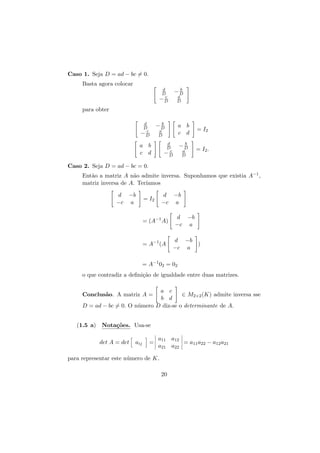 Caso 1. Seja D = ad − bc = 0.
Basta agora colocar
d
D
c
−D

b
−D
a
D

para obter
d
D
c
−D

b
−D

a b
c d

a
D

d
D
c
−D

a b
c d

b
−D
a
D

= I2
= I2 .

Caso 2. Seja D = ad − bc = 0.
Ent˜o a matriz A n˜o admite inversa. Suponhamos que existia A−1 ,
a
a
matriz inversa de A. Ter´
ıamos
d −b
−c a

d −b
−c a

= I2

= (A−1 A)

= A−1 (A

d −b
−c a
d −b
)
−c a

= A−1 02 = 02
o que contradiz a deﬁni¸˜o de igualdade entre duas matrizes.
ca
a c
∈ M2×2 (K) admite inversa sse
b d
D = ad − bc = 0. O n´mero D diz-se o determinante de A.
u
Conclus˜o. A matriz A =
a

(1.5 a) Nota¸˜es. Usa-se
co
det A = det

aij

=

a11 a12
= a11 a22 − a12 a21
a21 a22

para representar este n´mero de K.
u
20

 