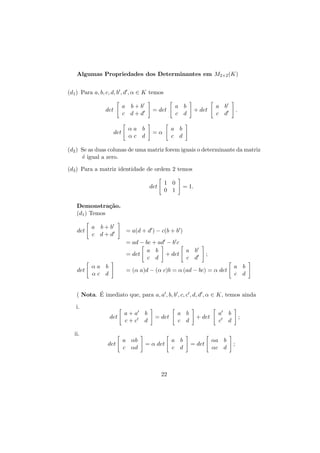 Algumas Propriedades dos Determinantes em M2×2 (K)
(d1 ) Para a, b, c, d, b , d , α ∈ K temos
a b+b
c d+d

det

det

= det

αa b
αc d

a b
c d

+ det

a b
c d

.

a b
c d

=α

(d2 ) Se as duas colunas de uma matriz forem iguais o determinante da matriz
´ igual a zero.
e
(d3 ) Para a matriz identidade de ordem 2 temos
det

1 0
0 1

= 1.

Demonstra¸˜o.
ca
(d1 ) Temos
det

a b+b
c d+d

= a(d + d ) − c(b + b )
= ad − bc + ad − b c
a b
= det
+ det
c d

det

αa b
αc d

a b
c d

;
a b
c d

= (α a)d − (α c)b = α (ad − bc) = α det

´
( Nota. E imediato que, para a, a , b, b , c, c , d, d , α ∈ K, temos ainda
i.
det

a+a
c+c

b
d

= det

a b
c d

+ det

a
c

b
d

;

ii.
det

a αb
c αd

= α det

22

a b
c d

= det

αa b
αc d

;

 
