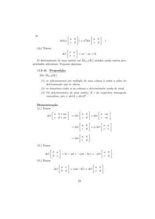 iii.
det(α

a b
) = α2 det
c d

a b
c d

. )

(d2 ) Temos
det

a a
c c

= ac − ac = 0.

O determinante de uma matriz em M2×2 (K) satisfaz ainda outras propriedades adicionais. Vejamos algumas.
(1.5 d) Proposi¸˜o.
ca
Em M2×2 (K)
(1) se adicionarmos um m´ltiplo de uma coluna ` outra o valor do
u
a
determinante n˜o se altera;
a
(2) se trocarmos entre si as colunas o determinante muda de sinal.
(3) Os determinantes de uma matriz A e da respectiva transposta
coincidem, isto ´, detA = detAT .
e
Demonstra¸˜o.
ca
(1.) Temos
a b + αa
c d + αc

= det

a b
c d

+ det

= det

a b
c d

+ α det

= det

det

a b
c d

.

a αa
c αc
a a
c c

(2.) Temos
det

b a
d c

= bc − ad = −(ad − bc) = −det

a b
c d

a c
b d

.

(3.) Temos
det

= (ad − bc) = det

23

a b
c d

.

 