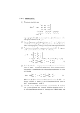 (1.5 e) Observa¸˜es.
co
´
(1) E tamb´m imediato que
e


det AT



a11 a21 a31


= det  a12 a22 a32 
a13 a23 a33
= a11 a22 a33 + a13 a21 a32 + a12 a23 a31
−a13 a22 a31 − a11 a23 a32 − a12 a21 a33
= det A

logo a propriedade (3) da proposi¸˜o (1.5d) continua a ser satisca
feita para matrizes de M3×3 (K).
(2) Mas os diagramas usados para os casos n = 2 e n = 3 n˜o se revea
lam t˜o uteis e simples para ordens superiores. No entanto, existe
a ´
outra estrat´gia para a deﬁni¸˜o que vai ser de f´cil generaliza¸˜o.
e
ca
a
ca
(3) Podemos, por exemplo, reagrupar os termos de (1) do seguinte
modo (evidenciando os elementos da coluna 1.)




a1 b1 c1


det A = det  a2 b2 c2 
a3 b3 c3
= a1 (b2 c3 − b3 c2 ) − a2 (b1 c3 − b3 c1 ) + a3 (b1 c2 − b2 c1 )
b c
b c
b c
= a1 2 2 − a2 1 1 + a3 1 1 .
(2)
b3 c3
b3 c3
b2 c2
(4) De modo idˆntico e reagrupando de acordo com as restantes coe
lunas ou linhas , poder´
ıamos obter outros cinco diferentes desenvolvimentos. Por exemplo, de acordo com os elementos da linha
3, ter´
ıamos
det A = a3

b1 c1
a c
a b
− b3 1 1 + c3 1 1 .
b2 c2
a2 c2
a2 b2

(3)

A f´rmula (2) diz-se um desenvolvimento em coluna do det A (em
o
rela¸˜o ` coluna 1) sendo (3) um desenvolvimento em linha do
ca a
det A (relativamente ` linha 3).
a
(5) Em cada caso os 2 × 2-determinantes (determinantes de matrizes
2 × 2) que aparecem nas f´rmulas dizem-se menores do det A
o
da entrada pela qual est˜o a ser multiplicados. Deste modo, por
a
25

 