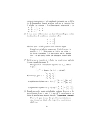 exemplo, o menor de a1 ´ o determinante da matriz que se obt´m
e
e
de A eliminando a linha e a coluna onde a1 se encontra, isto
´, a linha 1 e a coluna 1. Semelhantemente, o menor de c2 em
e
a1 b1 c1
a b
a2 b2 c2 ´ 1 1 .
e
a3 b3
a3 b3 c3
(6) A cada menor est´ associado um sinal determinado pela posi¸˜o
a
ca
do elemento e de acordo com a seguinte tabela
+ − +
− + − .
+ − +
Olhando para a tabela podemos dela tirar uma regra:
O sinal que vai afectar o menor do (i, j) -elemento ´ o
e
sinal de (−1)i+j . Deste modo, se i+j for par o sinal +
ir´ afectar o menor da (i, j) -entrada da matriz. Sempre
a
que i + j seja ´
ımpar o sinal que ir´ afectar o menor ser´
a
a
−.
e
(7) Tal leva-nos ao conceito de co-factor ou complemento alg´brico
de uma entrada da matriz A.
O co-factor ou complemento alg´brico da (i, j)-entrada
e
´ igual a
e
(−1)i+j × (menor da (i, j) − entrada).




a1 b1 c1


Por exemplo, para A =  a2 b2 c2 
a3 b3 c3
complemento alg´brico de a1 = (−1)1+1
e

b2 c2
b c
= 2 2
b3 c3
b3 c3

complemento alg´brico de c2 = (−1)2+3
e

a1 b1
a b
=− 1 1 .
a3 b3
a3 b3

(8) Usando as no¸˜es agora estabelecidas podemos descrever o deco
senvolvimento de det A para A ∈ M3×3 (K)3 em colunas ou em
linhas de acordo com a seguinte f´rmula (Teorema de Laplace):
o
O det A ´ igual ` soma dos produtos das entradas de
e
a
uma coluna (ou linha) pelos respectivos complementos
alg´bricos.
e
26

 