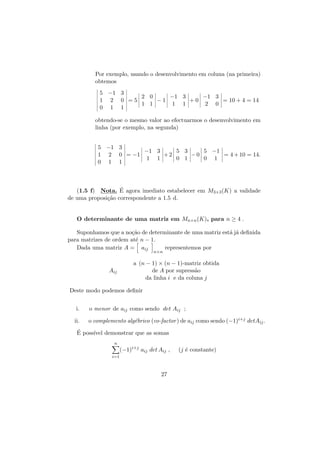 Por exemplo, usando o desenvolvimento em coluna (na primeira)
obtemos
5 −1 3
2 0
−1 3
−1 3
1 2 0 =5
−1
+0
= 10 + 4 = 14
1 1
1 1
2 0
0 1 1
obtendo-se o mesmo valor ao efectuarmos o desenvolvimento em
linha (por exemplo, na segunda)
5 −1 3
−1 3
5 3
5 −1
1 2 0 = −1
+2
−0
= 4 + 10 = 14.
1 1
0 1
0 1
0 1 1

´
(1.5 f) Nota. E agora imediato estabelecer em M3×3 (K) a validade
de uma proposi¸˜o correspondente a 1.5 d.
ca

O determinante de uma matriz em Mn×n (K), para n ≥ 4 .
Suponhamos que a no¸˜o de determinante de uma matriz est´ j´ deﬁnida
ca
a a
para matrizes de ordem at´ n − 1.
e
representemos por
Dada uma matriz A = aij
n×n

Aij

a (n − 1) × (n − 1)-matriz obtida
de A por supress˜o
a
da linha i e da coluna j

Deste modo podemos deﬁnir
i.

o menor de aij como sendo det Aij ;

ii.

o complemento alg´brico (co-factor ) de aij como sendo (−1)i+j detAij .
e

´
E poss´ demonstrar que as somas
ıvel
n

(−1)i+j aij det Aij ,

i=1

27

(j ´ constante)
e

 