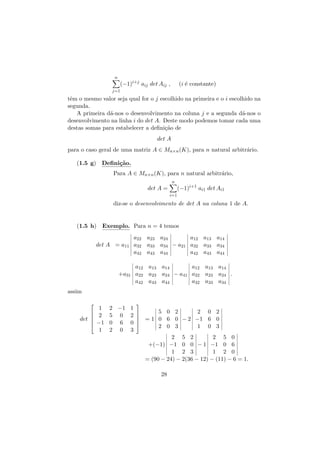 n

(−1)i+j aij det Aij ,

(i ´ constante)
e

j=1

tˆm o mesmo valor seja qual for o j escolhido na primeira e o i escolhido na
e
segunda.
A primeira d´-nos o desenvolvimento na coluna j e a segunda d´-nos o
a
a
desenvolvimento na linha i do det A. Deste modo podemos tomar cada uma
destas somas para estabelecer a deﬁni¸˜o de
ca
det A
para o caso geral de uma matriz A ∈ Mn×n (K), para n natural arbitr´rio.
a
(1.5 g) Deﬁni¸˜o.
ca
Para A ∈ Mn×n (K), para n natural arbitr´rio,
a
n

det A =

(−1)i+1 ai1 det Ai1

i=1

diz-se o desenvolvimento de det A na coluna 1 de A.

(1.5 h) Exemplo. Para n = 4 temos
a22 a23 a24
a12 a13 a14
det A = a11 a32 a33 a34 − a21 a32 a33 a34
a42 a43 a44
a42 a43 a44

+a31

a12 a13 a14
a12 a13 a14
a22 a23 a24 − a41 a22 a23 a24 .
a42 a43 a44
a32 a33 a34

assim





det 

1
2
−1
1



2 −1 1
5 0 2
2 0 2
5 0 2 

 = 1 0 6 0 − 2 −1 6 0
0 6 0 
2 0 3
1 0 3
2 0 3
2 5 2
2 5 0
+(−1) −1 0 0 − 1 −1 0 6
1 2 3
1 2 0
= (90 − 24) − 2(36 − 12) − (11) − 6 = 1.
28

 