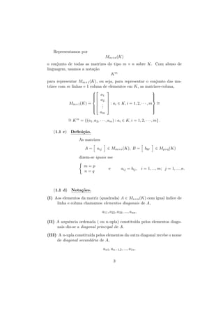 Representamos por
Mm×n (K)
o conjunto de todas as matrizes do tipo m × n sobre K. Com abuso de
linguagem, usamos a nota¸˜o
ca
Km
para representar Mm×1 (K), ou seja, para representar o conjunto das matrizes com m linhas e 1 coluna de elementos em K, as matrizes-coluna,

 a1



 a2
Mm×1 (K) =  .
 .
 .


 a

m












 : ai ∈ K, i = 1, 2, · · · , m ∼
=








∼ K m = {(a1 , a2 , · · · , am ) : ai ∈ K, i = 1, 2, · · · , m} .
=
(1.1 c) Deﬁni¸˜o.
ca
As matrizes
A=

aij

∈ Mm×n (K), B =

bk

∈ Mp×q (K)

dizem-se iguais sse
m=p
n=q

e

aij = bij , i = 1, ..., m; j = 1, ..., n.

(1.1 d) Nota¸˜es.
co
(I) Aos elementos da matriz (quadrada) A ∈ Mn×n (K) com igual ´
ındice de
linha e coluna chamamos elementos diagonais de A,
a11 , a22 , a33 , ..., ann .
(II) A sequˆncia ordenada ( ou n-upla) constitu´ pelos elementos diagoe
ıda
nais diz-se a diagonal principal de A.
(III) A n-upla constitu´ pelos elementos da outra diagonal recebe o nome
ıda
de diagonal secund´ria de A,
a
an1 , an−1,2 , ..., a1n .
3

 