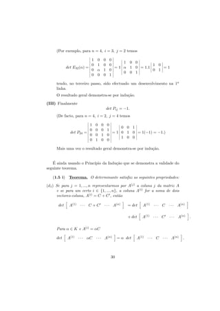 (Por exemplo, para n = 4, i = 3, j = 2 temos
1
0
det E32 (α) =
0
0

0
1
α
0

0
0
1
0

0
1 0 0
0
1 0
= 1 α 1 0 = 1.1
=1
0
0 1
0 0 1
1

tendo, no terceiro passo, sido efectuado um desenvolvimento na 1a
linha.
O resultado geral demonstra-se por indu¸˜o.
ca
(III) Finalmente
det Pij = −1.
(De facto, para n = 4, i = 2, j = 4 temos

det P24

1
0
=
0
0

0
0
0
1

0
0
1
0

0
0 0 1
1
= 1 0 1 0 = 1(−1) = −1.)
0
1 0 0
0

Mais uma vez o resultado geral demonstra-se por indu¸˜o.
ca
´
E ainda usando o Princ´
ıpio da Indu¸˜o que se demonstra a validade do
ca
seguinte teorema.
(1.5 i) Teorema. O determinante satisfaz as seguintes propriedades:
(d1 ) Se para j = 1, ..., n representarmos por A(j) a coluna j da matriz A
e se para um certo i ∈ {1, ..., n}, a coluna A(i) for a soma de dois
vectores-coluna, A(i) = C + C , ent˜o
a
A(1) · · · C + C

· · · A(n)

= det

A(1) · · · C · · · A(n)

+ det

det

A(1) · · · C

· · · A(n)

Para α ∈ K e A(i) = αC
det

A(1) · · · αC · · · A(n)

30

= α det

A(1) · · · C · · · A(n)

.

.

 