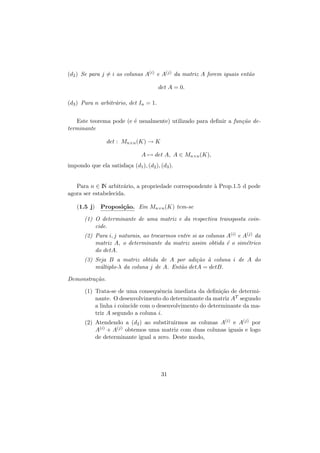 (d2 ) Se para j = i as colunas A(i) e A(j) da matriz A forem iguais ent˜o
a
det A = 0.
(d3 ) Para n arbitr´rio, det In = 1.
a
Este teorema pode (e ´ usualmente) utilizado para deﬁnir a fun¸˜o dee
ca
terminante
det : Mn×n (K) → K
A → det A, A ∈ Mn×n (K),
impondo que ela satisfa¸a (d1 ), (d2 ), (d3 ).
c
Para n ∈ I arbitr´rio, a propriedade correspondente ` Prop.1.5 d pode
N
a
a
agora ser estabelecida.
(1.5 j) Proposi¸˜o. Em Mn×n (K) tem-se
ca
(1) O determinante de uma matriz e da respectiva transposta coincide.
(2) Para i, j naturais, ao trocarmos entre si as colunas A(i) e A(j) da
matriz A, o determinante da matriz assim obtida ´ o sim´trico
e
e
do detA.
ca a
(3) Seja B a matriz obtida de A por adi¸˜o ` coluna i de A do
m´ltiplo-λ da coluna j de A. Ent˜o detA = detB.
u
a
Demonstra¸˜o.
ca
(1) Trata-se de uma consequˆncia imediata da deﬁni¸˜o de determie
ca
nante. O desenvolvimento do determinante da matriz AT segundo
a linha i coincide com o desenvolvimento do determinante da matriz A segundo a coluna i.
(2) Atendendo a (d2 ) ao substituirmos as colunas A(i) e A(j) por
A(i) + A(j) obtemos uma matriz com duas colunas iguais e logo
de determinante igual a zero. Deste modo,

31

 