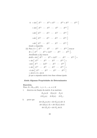 0 = det

A(1) · · · A(i) + A(j) · · · A(i) + A(j) · · · A(n)

= det

A(1) · · · A(i) · · · A(i) · · · A(n)

+det

A(1) · · · A(j) · · · A(j) · · · A(n)

+det

A(1) · · · A(i) · · · A(j) · · · A(n)

+det A(1) · · · A(j) · · · A(i) · · · A(n)
donde o requerido.
(3) Para A =

A(1) · · · A(i) · · · A(j) · · · A(n)

A(1) · · · A(i) + λA(j) · · · A(j) · · · A(n)
Atendendo a (d2 ) tem-se
B=

detB = det

A(1) · · · A(i) · · · A(j) · · · A(n)

+det

A(1) · · · λA(j) · · · A(j) · · · A(n)

= det

A(1) · · · A(i) · · · A(j) · · · A(n)

+

+

+λ det A(1) · · · A(j) · · · A(j) · · · A(n)
= detA + 0 = detA
j´ que a segunda matriz tem duas colunas iguais.
a
Ainda Algumas Propriedades de Determinantes
Exerc´
ıcio.
Para A ∈ Mn×n (K), i, j = 1, ..., n, α ∈ K
descreva em fun¸˜o da matriz A as matrizes
ca
Eij (α)A
A Eij (α)
ii.

.

A(1) · · · A(i) + λA(j) · · · A(j) · · · A(n)

= det

i.

tem-se

Di (α)A

Pij A

A Di (α)

A Pij ;

prove que
det (Eij (α)A) = det Eij (α) det A
det (Di (α) A) = det Di (α) detA
det (Pij A) = det Pij detA.

32

=

 