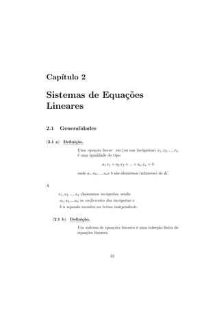 Cap´
ıtulo 2

Sistemas de Equa¸oes
c˜
Lineares
2.1

Generalidades

(2.1 a) Deﬁni¸˜o.
ca
Uma equa¸˜o linear em (ou nas inc´gnitas) x1 , x2 , ..., xn
ca
o
´ uma igualdade do tipo
e
a1 x1 + a2 x2 + ... + an xn = b
onde a1 , a2 , ..., an e b s˜o elementos (n´meros) de K.
a
u
A
x1 , x2 , ..., xn chamamos inc´gnitas, sendo
o
a1 , a2 , ...an os coeﬁcientes das inc´gnitas e
o
b o segundo membro ou termo independente.
(2.1 b) Deﬁni¸˜o.
ca
Um sistema de equa¸˜es lineares ´ uma colec¸˜o ﬁnita de
co
e
ca
equa¸˜es lineares.
co

33

 