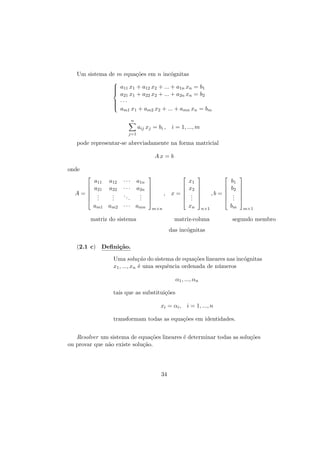 Um sistema de m equa¸˜es em n inc´gnitas
co
o

 a11 x1 + a12 x2 + ... + a1n xn = b1




a21 x1 + a22 x2 + ... + a2n xn = b2

 ···




am1 x1 + am2 x2 + ... + amn xn = bm
n

aij xj = bi , i = 1, ..., m
j=1

pode representar-se abreviadamente na forma matricial
Ax = b
onde



A=



a11
a21
.
.
.

a12
a22
.
.
.

···
···
..
.

a1n
a2n
.
.
.

am1 am2 · · · amn













x=



,













,b = 



xn

m×n

matriz do sistema

x1
x2
.
.
.

n×1

matriz-coluna

b1
b2
.
.
.
bm







m×1

segundo membro

das inc´gnitas
o
(2.1 c) Deﬁni¸˜o.
ca
Uma solu¸˜o do sistema de equa¸˜es lineares nas inc´gnitas
ca
co
o
x1 , ..., xn ´ uma sequˆncia ordenada de n´meros
e
e
u
α1 , ..., αn
tais que as substitui¸˜es
co
xi = αi , i = 1, ..., n
transformam todas as equa¸˜es em identidades.
co
Resolver um sistema de equa¸˜es lineares ´ determinar todas as solu¸˜es
co
e
co
ou provar que n˜o existe solu¸˜o.
a
ca

34

 