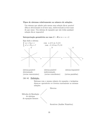 Tipos de sistemas relativamente ao n´ mero de solu¸˜es.
u
co
Um sistema que admite pelo menos uma solu¸˜o diz-se poss´
ca
ıvel
(Diz-se determinado se s´ tiver uma, indeterminado se tiver mais
o
do que uma). Um sistema de equa¸˜es que n˜o tenha qualquer
co
a
solu¸˜o diz-se imposs´
ca
ıvel.
Interpreta¸˜o geom´trica no caso K = IR e m = n = 2
ca
e
Seja dado o sistema
ax + by = c
a x+b y =c
y

com a = 0 ou b = 0
com a = 0 ou b = 0
y

d

d

d

d ¨
¨¨
¨ d
d
¨¨

¨¨

 

¨¨

 

 
 

x

d

 

d

 

 

d

d
d

x

y

d
d

d
d

d

d
d

 

sistema poss´
ıvel
determinado
(rectas concorrentes)

d
x
d

d

 

 

d

d
d

sistema poss´
ıvel
indeterminado
(rectas coincidentes)

sistema imposs´
ıvel
(rectas paralelas)

(2.1 d) Deﬁni¸˜o.
ca
Sistemas com o mesmo n´mero de equa¸˜es e inc´gnitas
u
co
o
dizem-se equivalentes se tiverem exactamente as mesmas
solu¸˜es.
co
 

 

Directos

 

M´todos de Resolu¸˜o  
e
ca
de sistemas
de equa¸˜es lineares d
co

d

d

d

Iterativos (An´lise Num´rica)
a
e

35

 