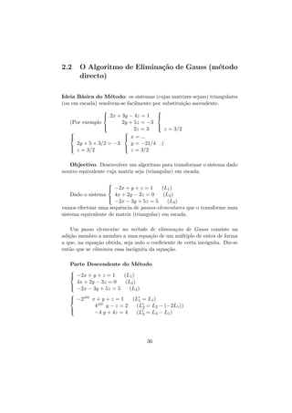 2.2

O Algoritmo de Elimina¸˜o de Gauss (m´todo
ca
e
directo)

Ideia B´sica do M´todo: os sistemas (cujas matrizes sejam) triangulares
a
e
(ou em escada) resolvem-se facilmente por substitui¸˜o ascendente.
ca

 2x + 3y − 4z = 1


2y + 5z = −3

 z = 3/2
2z = 3

 x = ...

2y + 5 × 3/2 = −3
y = −21/4 .)

 z = 3/2
z = 3/2

(Por exemplo













Objectivo. Desenvolver um algoritmo para transformar o sistema dado
noutro equivalente cuja matriz seja (triangular) em escada.

 −2x + y + z = 1


(L1 )
4x + 2y − 3z = 0
(L2 )

 −2x − 3y + 5z = 5
(L3 )
vamos efectuar uma sequˆncia de passos-elementares que o transforme num
e
sistema equivalente de matriz (triangular) em escada.
Dado o sistema

Um passo elementar no m´todo de elimina¸ao de Gauss consiste na
e
c˜
adi¸˜o membro a membro a uma equa¸˜o de um m´ltiplo de outra de forma
ca
ca
u
a que, na equa¸˜o obtida, seja nulo o coeﬁciente de certa inc´gnita. Diz-se
ca
o
ent˜o que se eliminou essa inc´gnita da equa¸˜o.
a
o
ca
Parte Descendente do M´todo
e

 −2x + y + z = 1


(L1 )
4x + 2y − 3z = 0
(L2 )

 −2x − 3y + 5z = 5
(L3 )

 −2=0 x + y + z = 1




4=0 y − z = 2
−4 y + 4z = 4

(L1 = L1 )
(L2 = L2 − (−2L1 ))
(L3 = L3 − L1 )

36

 