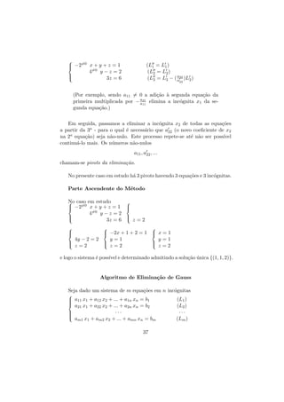 
 −2=0 x + y + z = 1


4=0




(L1 = L1 )
(L2 = L2 )
a
(L3 = L3 − ( a32 )L2 )

y−z =2
3z = 6

22

(Por exemplo, sendo a11 = 0 a adi¸˜o ` segunda equa¸˜o da
ca a
ca
21
primeira multiplicada por − a11 elimina a inc´gnita x1 da seo
a
gunda equa¸˜o.)
ca
Em seguida, passamos a eliminar a inc´gnita x2 de todas as equa¸˜es
o
co
a partir da 3a - para o qual ´ necess´rio que a22 (o novo coeﬁciente de x2
e
a
na 2a equa¸˜o) seja n˜o-nulo. Este processo repete-se at´ n˜o ser poss´
ca
a
e a
ıvel
continu´-lo mais. Os n´meros n˜o-nulos
a
u
a
a11 , a22 , ...
chamam-se pivots da elimina¸˜o.
ca
No presente caso em estudo h´ 3 pivots havendo 3 equa¸˜es e 3 inc´gnitas.
a
co
o
Parte Ascendente do M´todo
e
No caso em estudo

 −2=0 x + y + z = 1






4=0 y − z = 2

3z = 6  z = 2









 −2x + 1 + 2 = 1  x = 1



4y − 2 = 2


 z=2

y=1

y=1


 z=2


 z=2

e logo o sistema ´ poss´ e determinado admitindo a solu¸˜o unica {(1, 1, 2)}.
e
ıvel
ca ´

Algoritmo de Elimina¸˜o de Gauss
ca
Seja dado um sistema de m equa¸˜es em n inc´gnitas
co
o

 a11 x1 + a12 x2 + ... + a1n xn = b1


 a x + a x + ... + a x = b
21 1
22 2
2n n
2

···




am1 x1 + am2 x2 + ... + amn xn = bm
37

(L1 )
(L2 )
···
(Lm )

 