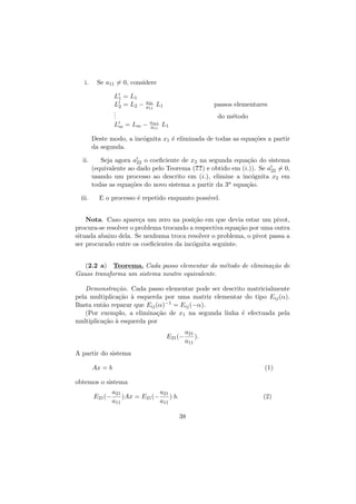 i.

Se a11 = 0, considere
L1 = L1
L2 = L2 −
.
.
.

a21
a11

Lm = Lm −

L1

passos elementares
do m´todo
e

am1
a11

L1

Deste modo, a inc´gnita x1 ´ eliminada de todas as equa¸˜es a partir
o
e
co
da segunda.
ii.

iii.

Seja agora a22 o coeﬁciente de x2 na segunda equa¸˜o do sistema
ca
(equivalente ao dado pelo Teorema (??) e obtido em (i.)). Se a22 = 0,
usando um processo ao descrito em (i.), elimine a inc´gnita x2 em
o
todas as equa¸˜es do novo sistema a partir da 3a equa¸˜o.
co
ca
E o processo ´ repetido enquanto poss´
e
ıvel.

Nota. Caso apare¸a um zero na posi¸˜o em que devia estar um pivot,
c
ca
procura-se resolver o problema trocando a respectiva equa¸˜o por uma outra
ca
situada abaixo dela. Se nenhuma troca resolver o problema, o pivot passa a
ser procurado entre os coeﬁcientes da inc´gnita seguinte.
o
(2.2 a) Teorema. Cada passo elementar do m´todo de elimina¸˜o de
e
ca
Gauss transforma um sistema noutro equivalente.
Demonstra¸˜o. Cada passo elementar pode ser descrito matricialmente
ca
pela multiplica¸˜o ` esquerda por uma matriz elementar do tipo Eij (α).
ca a
Basta ent˜o reparar que Eij (α)−1 = Eij (−α).
a
(Por exemplo, a elimina¸˜o de x1 na segunda linha ´ efectuada pela
ca
e
multiplica¸˜o ` esquerda por
ca a
E21 (−

a21
).
a11

A partir do sistema
Ax = b

(1)

obtemos o sistema
E21 (−

a21
a21
)Ax = E21 (−
) b.
a11
a11

(2)
38

 